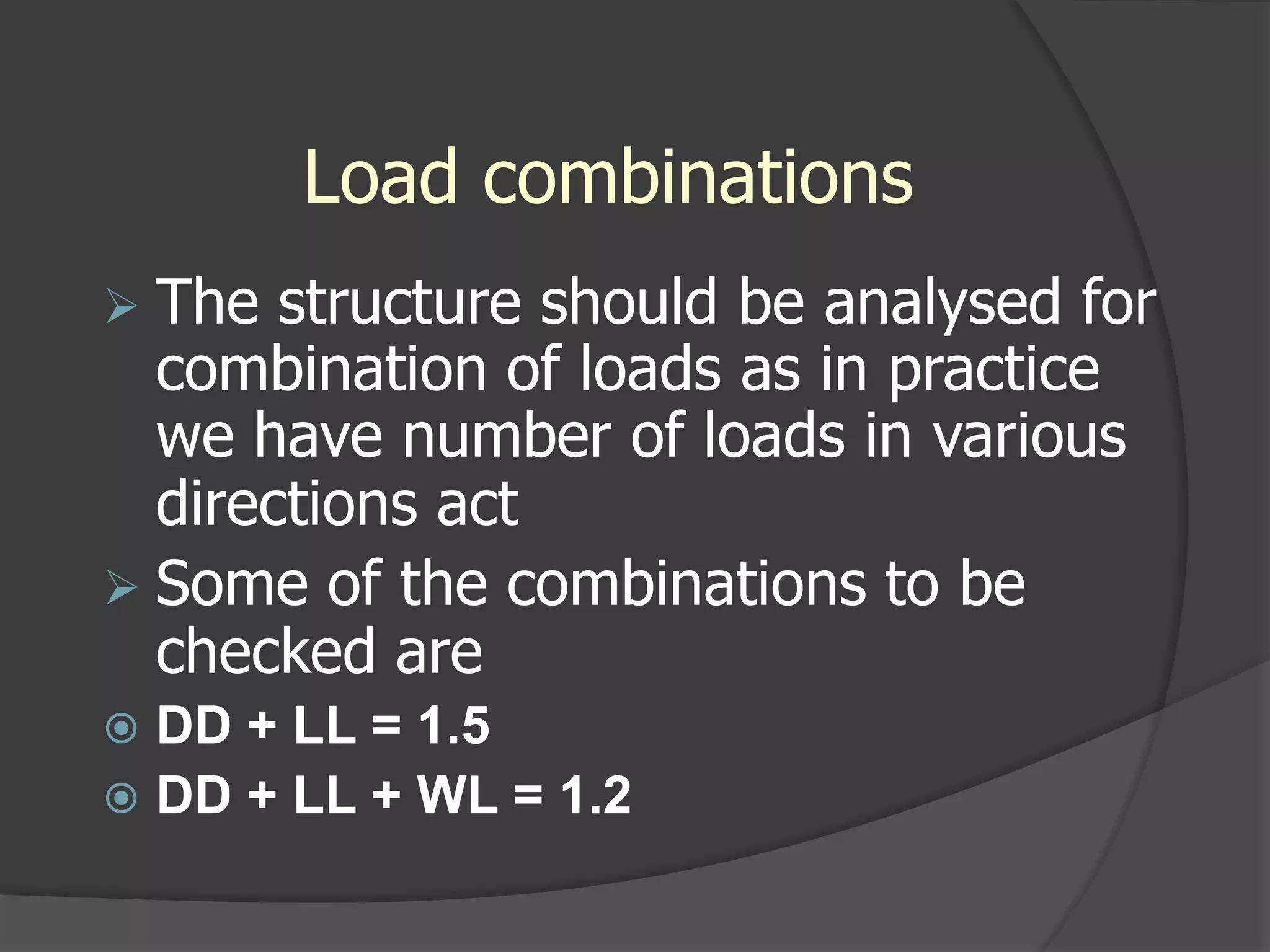 Load combinations
 The structure should be analysed for
combination of loads as in practice
we have number of loads in various
directions act
 Some of the combinations to be
checked are
 DD + LL = 1.5
 DD + LL + WL = 1.2
 