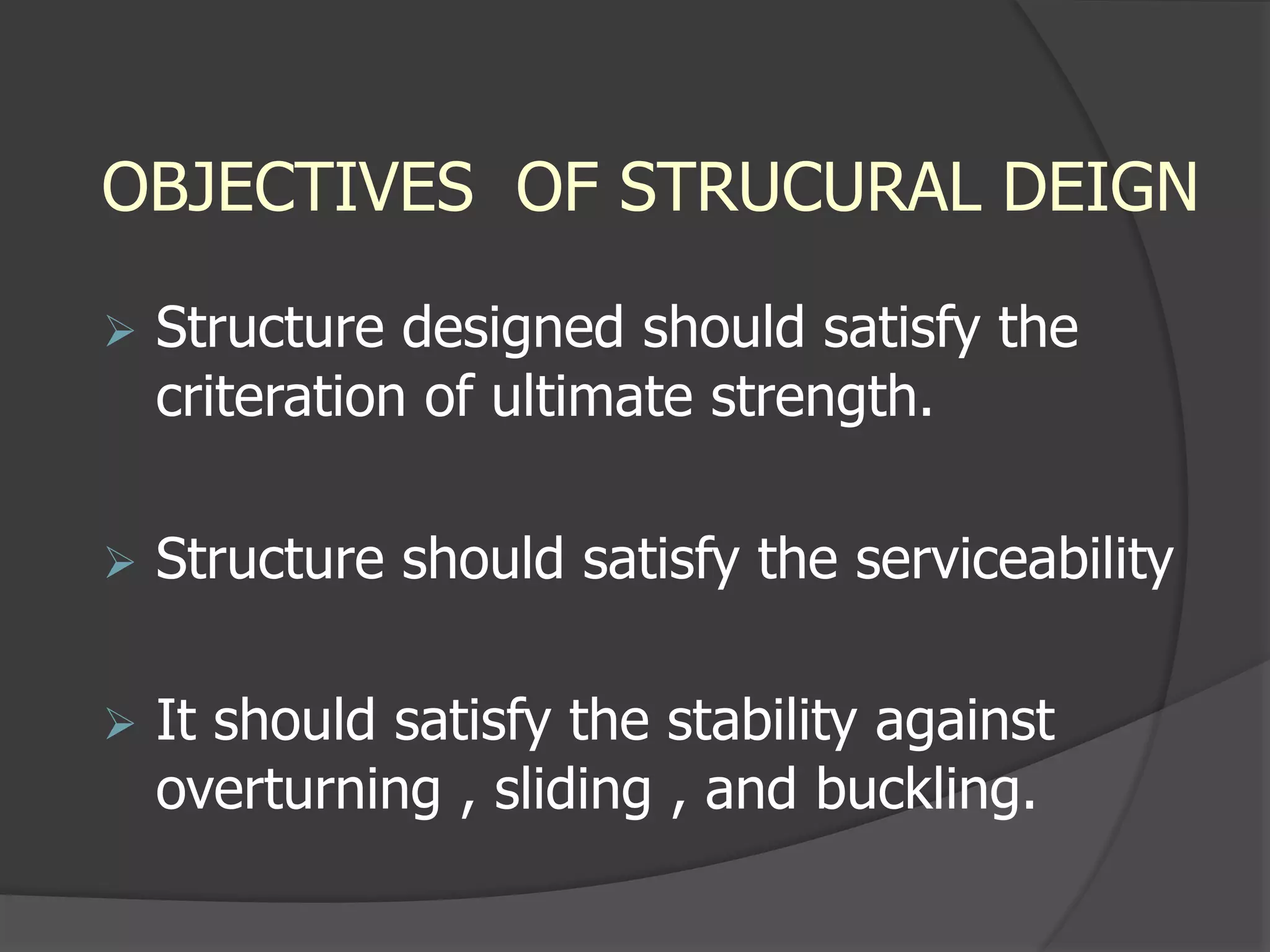 OBJECTIVES OF STRUCURAL DEIGN
 Structure designed should satisfy the
criteration of ultimate strength.
 Structure should satisfy the serviceability
 It should satisfy the stability against
overturning , sliding , and buckling.
 