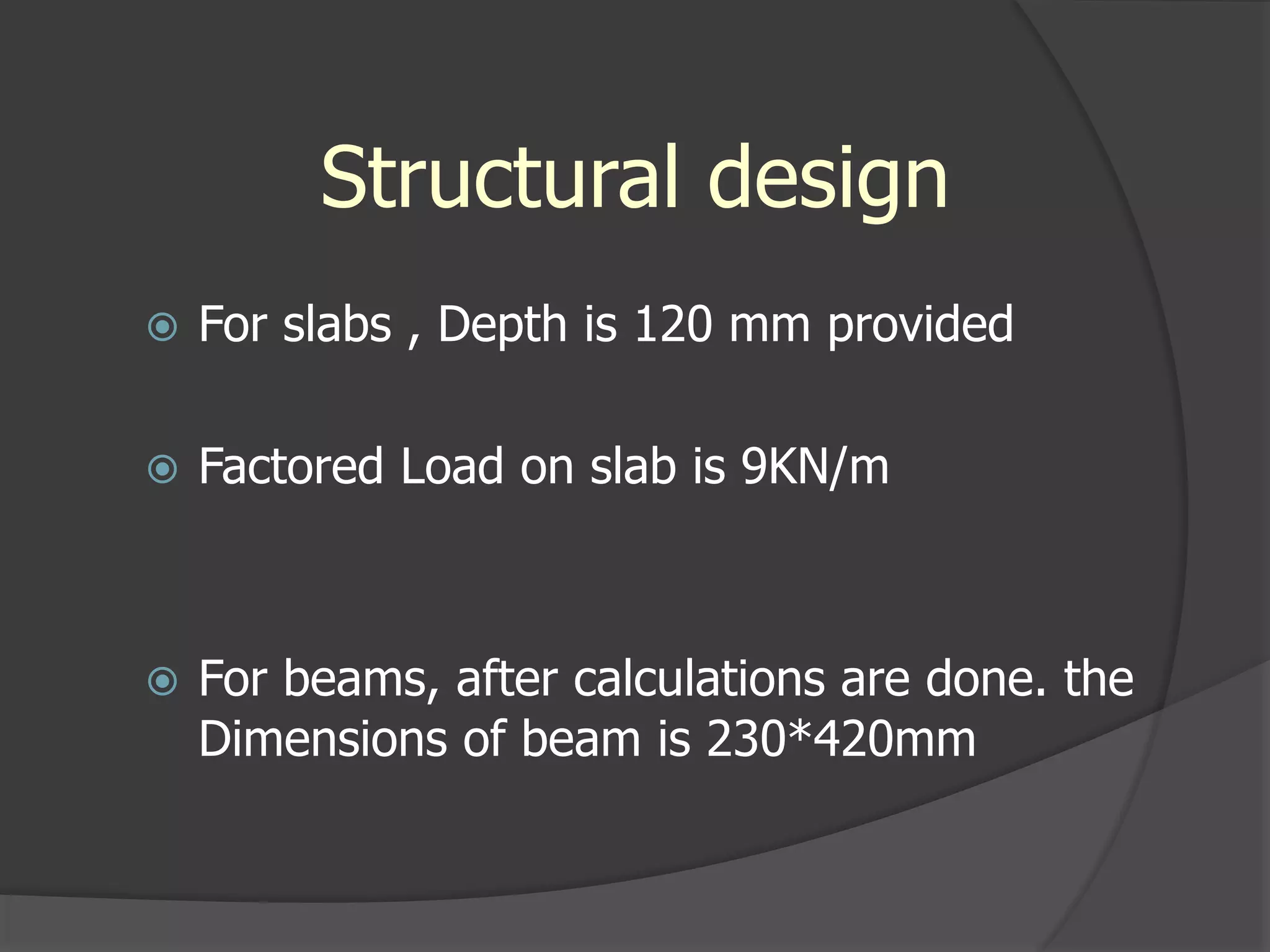 Structural design
 For slabs , Depth is 120 mm provided
 Factored Load on slab is 9KN/m
 For beams, after calculations are done. the
Dimensions of beam is 230*420mm
 