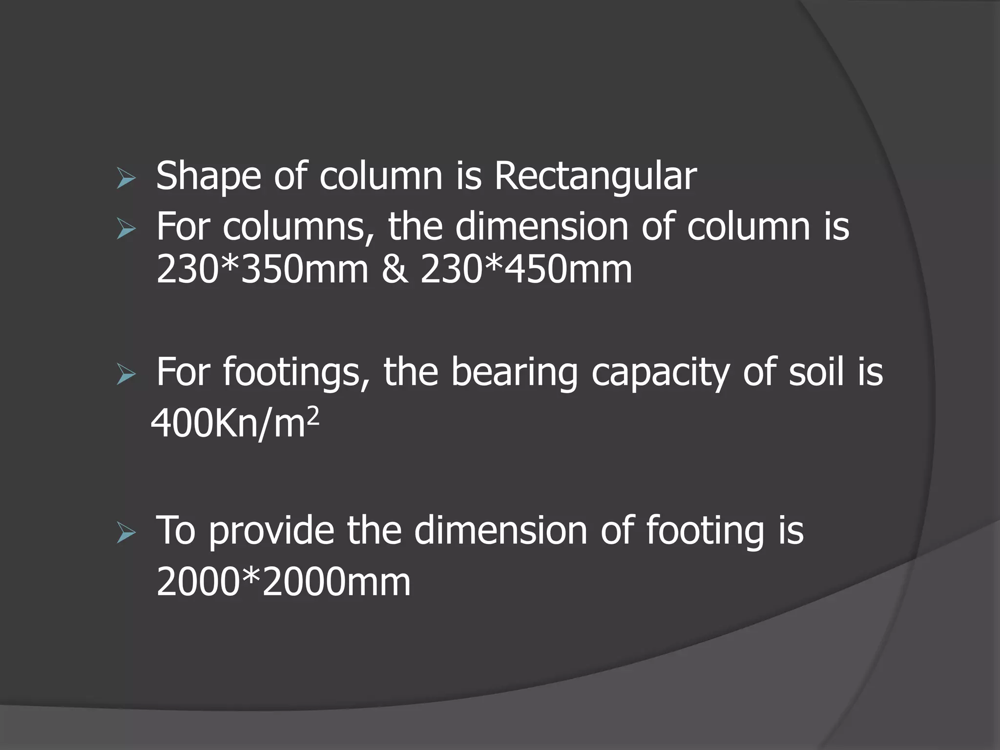  Shape of column is Rectangular
 For columns, the dimension of column is
230*350mm & 230*450mm
 For footings, the bearing capacity of soil is
400Kn/m2
 To provide the dimension of footing is
2000*2000mm
 