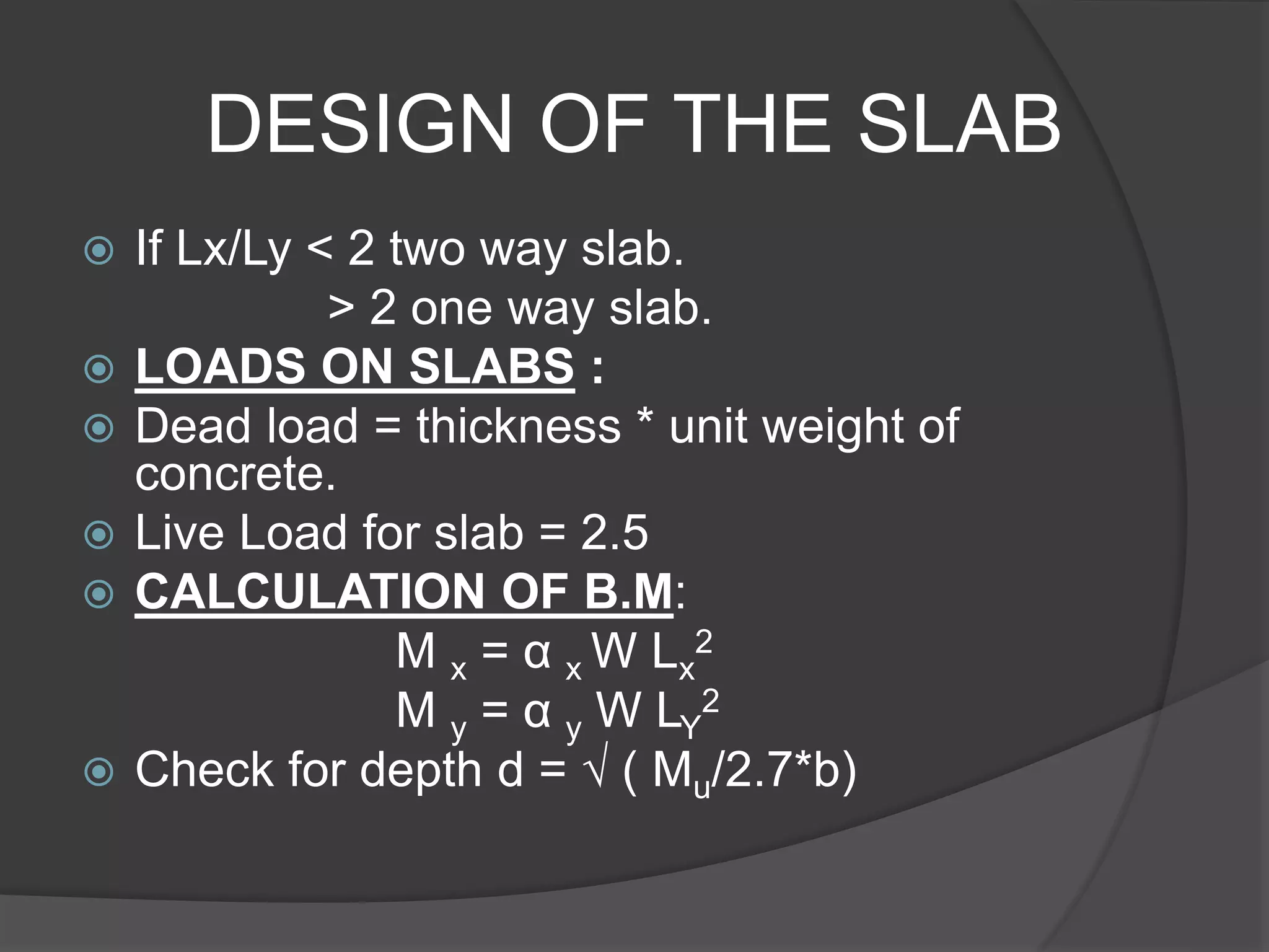 DESIGN OF THE SLAB
 If Lx/Ly < 2 two way slab.
> 2 one way slab.
 LOADS ON SLABS :
 Dead load = thickness * unit weight of
concrete.
 Live Load for slab = 2.5
 CALCULATION OF B.M:
M x = α x W Lx
2
M y = α y W LY
2
 Check for depth d = √ ( Mu/2.7*b)
 