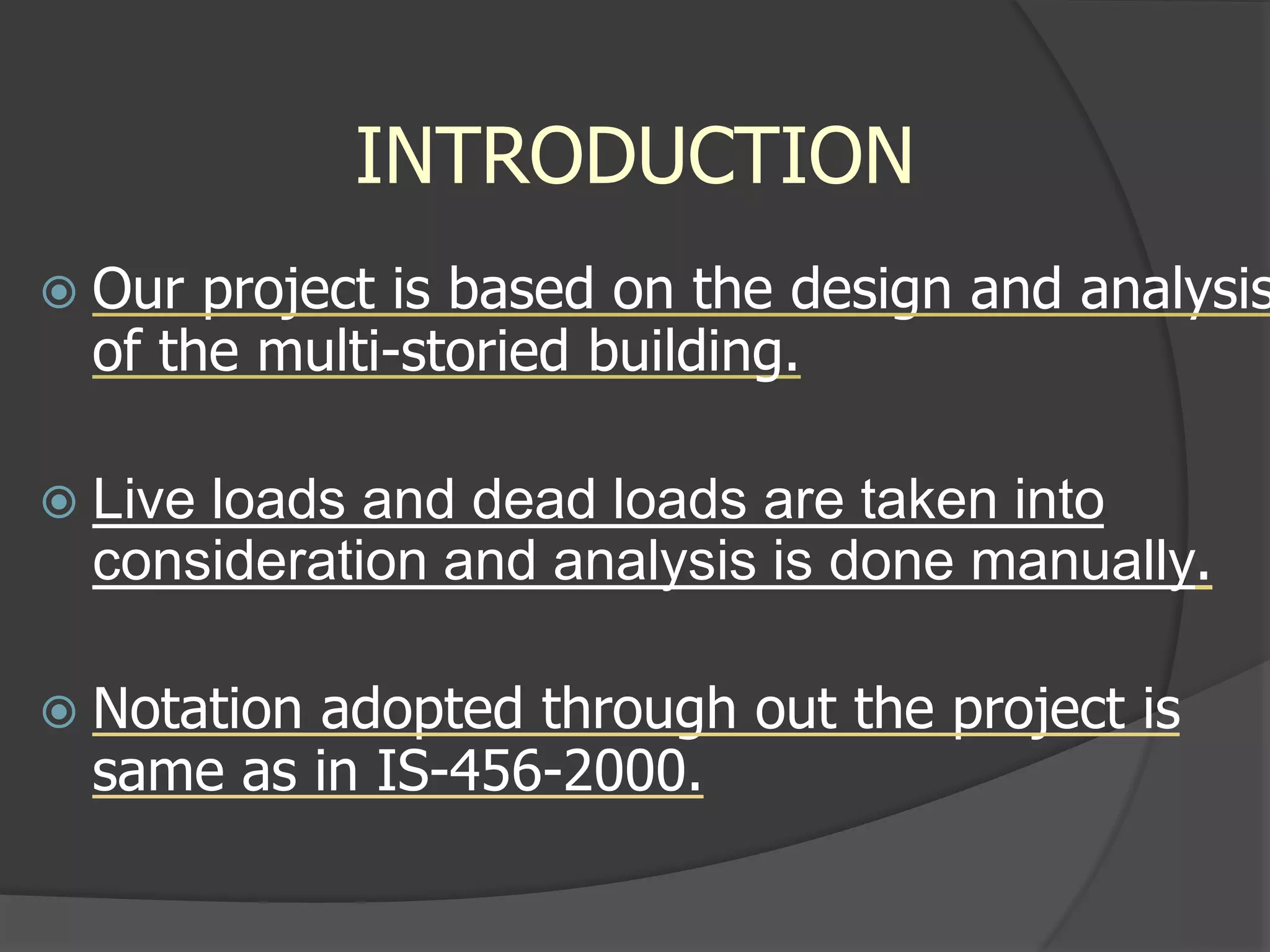 INTRODUCTION
 Our project is based on the design and analysis
of the multi-storied building.
 Live loads and dead loads are taken into
consideration and analysis is done manually.
 Notation adopted through out the project is
same as in IS-456-2000.
 