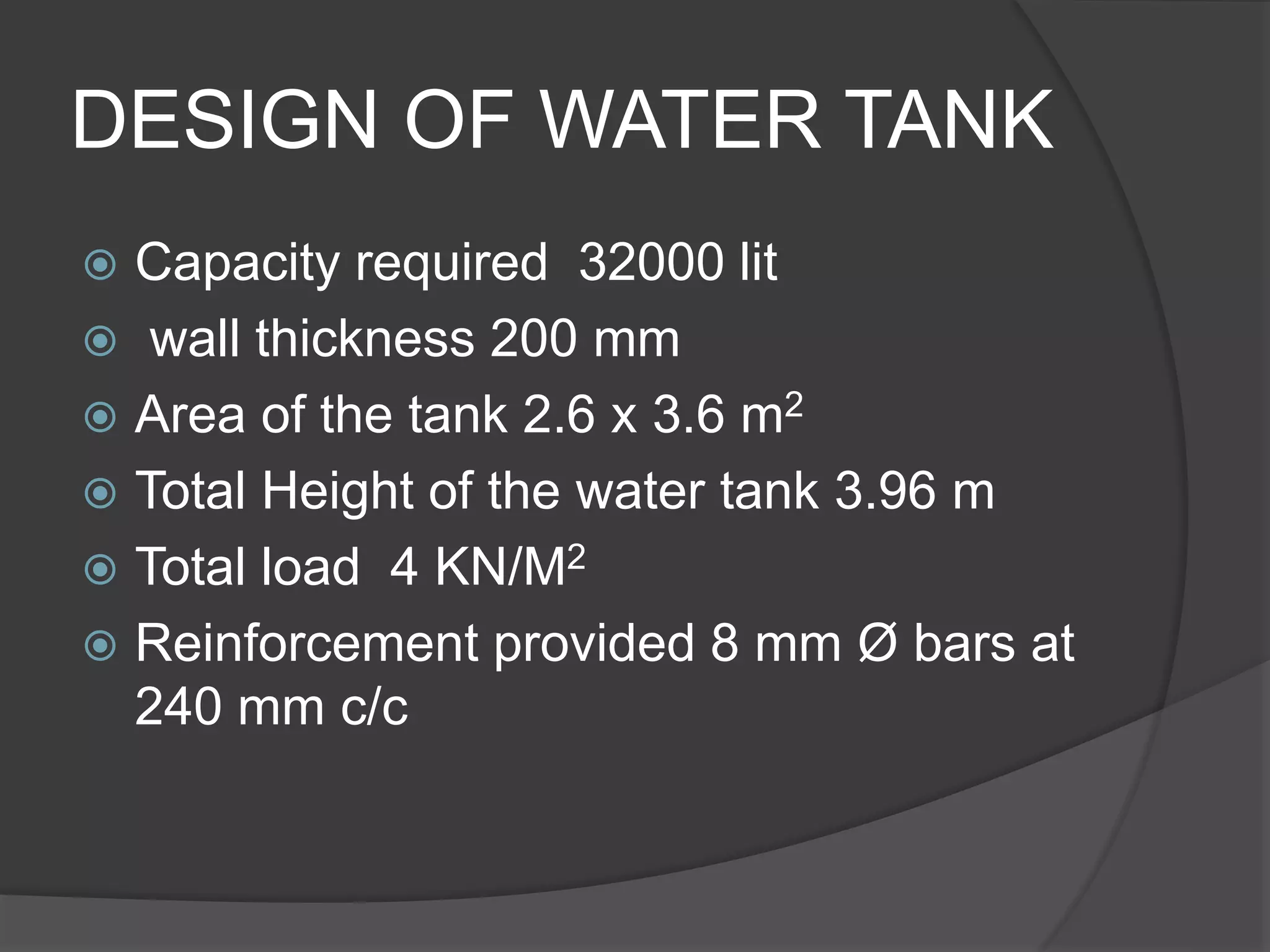 DESIGN OF WATER TANK
 Capacity required 32000 lit
 wall thickness 200 mm
 Area of the tank 2.6 x 3.6 m2
 Total Height of the water tank 3.96 m
 Total load 4 KN/M2
 Reinforcement provided 8 mm Ø bars at
240 mm c/c
 