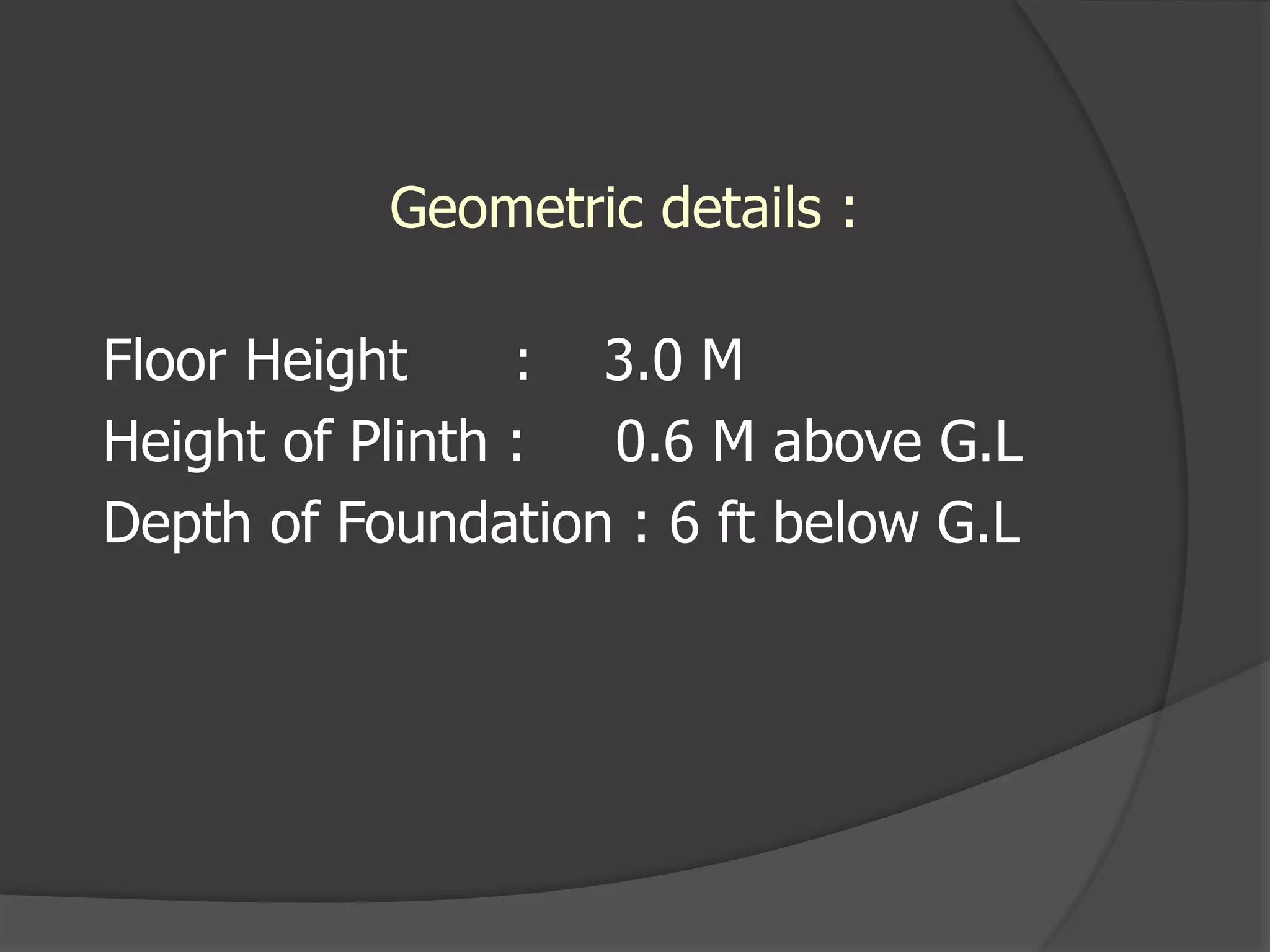 Geometric details :
Floor Height : 3.0 M
Height of Plinth : 0.6 M above G.L
Depth of Foundation : 6 ft below G.L
 