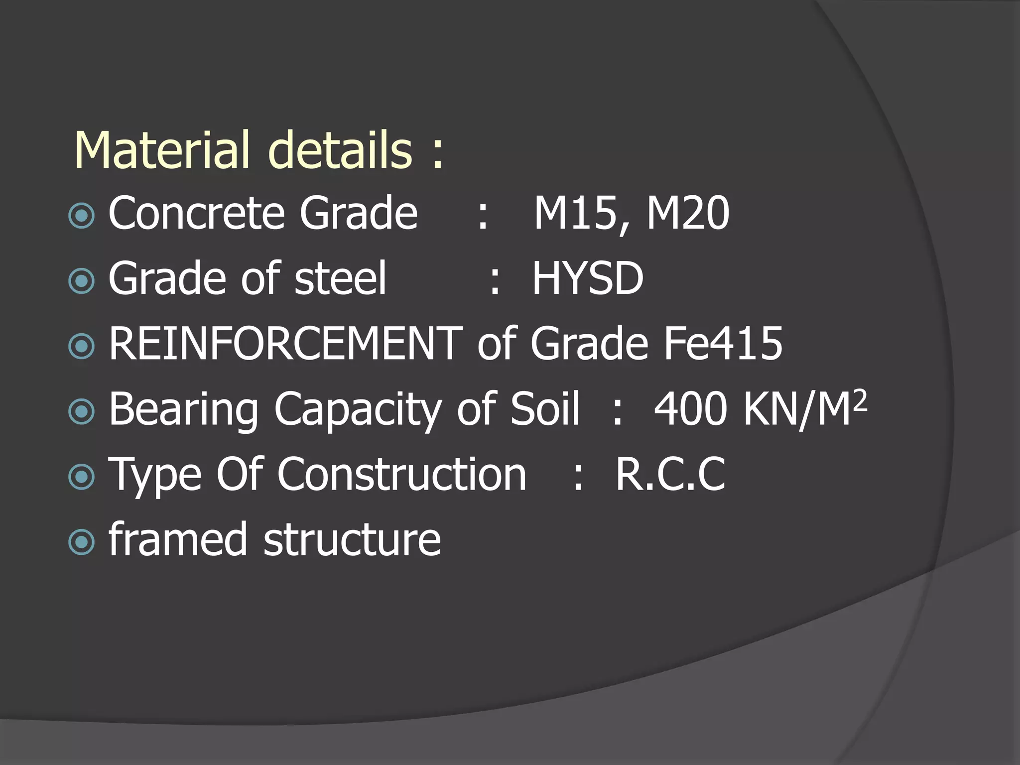 Material details :
 Concrete Grade : M15, M20
 Grade of steel : HYSD
 REINFORCEMENT of Grade Fe415
 Bearing Capacity of Soil : 400 KN/M2
 Type Of Construction : R.C.C
 framed structure
 