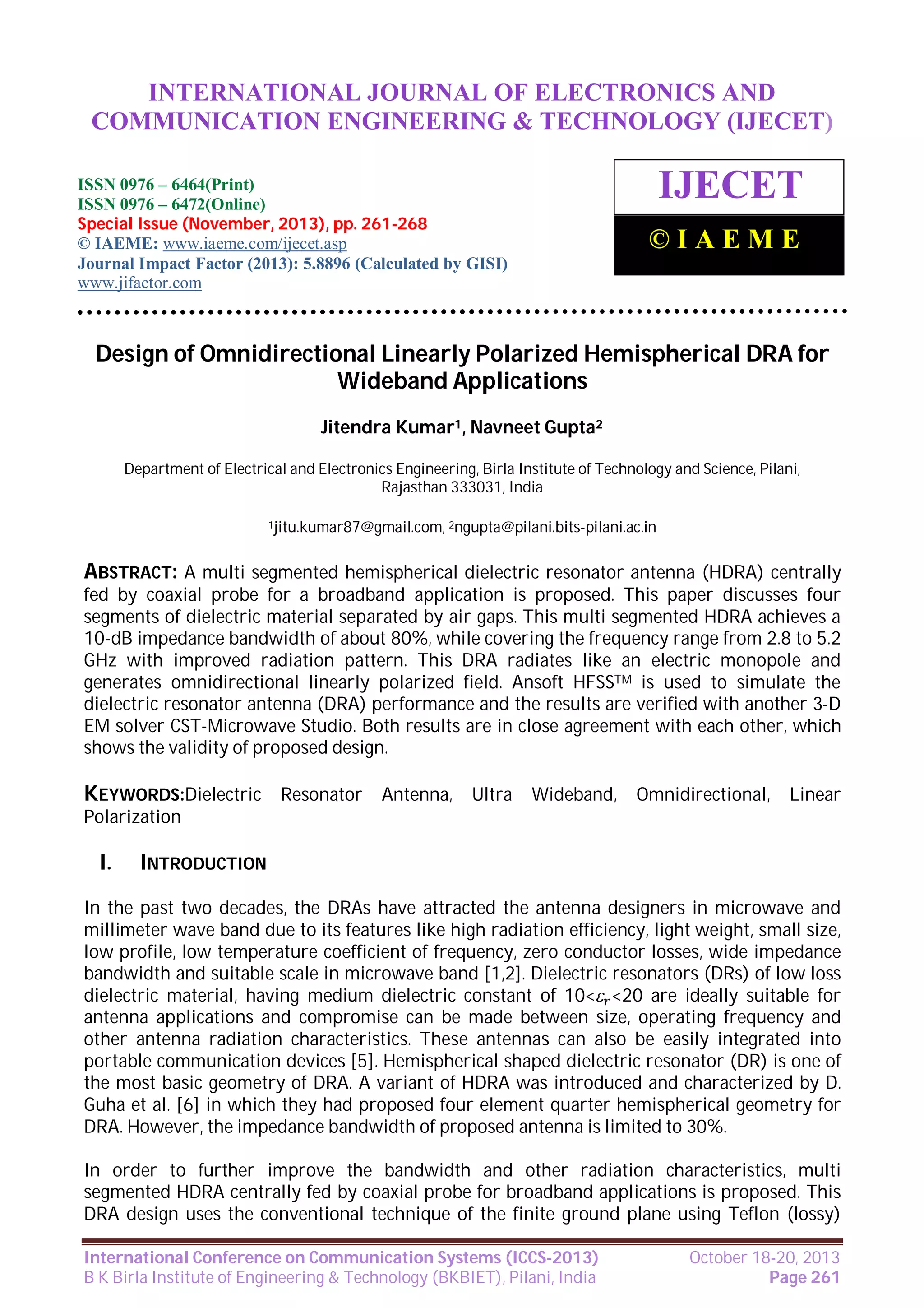 International Journal of Electronics and Communication Engineering & Technology (IJECET),
INTERNATIONAL JOURNAL OF ELECTRONICS AND
ISSN 0976 – 6464(Print), ISSN 0976 – 6472(Online), Special Issue (November, 2013), © IAEME

COMMUNICATION ENGINEERING & TECHNOLOGY (IJECET)

ISSN 0976 – 6464(Print)
ISSN 0976 – 6472(Online)
Special Issue (November, 2013), pp. 261-268
© IAEME: www.iaeme.com/ijecet.asp
Journal Impact Factor (2013): 5.8896 (Calculated by GISI)
www.jifactor.com

IJECET
©IAEME

Design of Omnidirectional Linearly Polarized Hemispherical DRA for
Wideband Applications
Jitendra Kumar1, Navneet Gupta2
Department of Electrical and Electronics Engineering, Birla Institute of Technology and Science, Pilani,
Rajasthan 333031, India
1jitu.kumar87@gmail.com, 2ngupta@pilani.bits-pilani.ac.in

ABSTRACT: A multi segmented hemispherical dielectric resonator antenna (HDRA) centrally
fed by coaxial probe for a broadband application is proposed. This paper discusses four
segments of dielectric material separated by air gaps. This multi segmented HDRA achieves a
10-dB impedance bandwidth of about 80%, while covering the frequency range from 2.8 to 5.2
GHz with improved radiation pattern. This DRA radiates like an electric monopole and
generates omnidirectional linearly polarized field. Ansoft HFSSTM is used to simulate the
dielectric resonator antenna (DRA) performance and the results are verified with another 3-D
EM solver CST-Microwave Studio. Both results are in close agreement with each other, which
shows the validity of proposed design.

KEYWORDS:Dielectric Resonator Antenna, Ultra Wideband, Omnidirectional, Linear
Polarization

I.

INTRODUCTION

In the past two decades, the DRAs have attracted the antenna designers in microwave and
millimeter wave band due to its features like high radiation efficiency, light weight, small size,
low profile, low temperature coefficient of frequency, zero conductor losses, wide impedance
bandwidth and suitable scale in microwave band [1,2]. Dielectric resonators (DRs) of low loss
dielectric material, having medium dielectric constant of 10< <20 are ideally suitable for
antenna applications and compromise can be made between size, operating frequency and
other antenna radiation characteristics. These antennas can also be easily integrated into
portable communication devices [5]. Hemispherical shaped dielectric resonator (DR) is one of
the most basic geometry of DRA. A variant of HDRA was introduced and characterized by D.
Guha et al. [6] in which they had proposed four element quarter hemispherical geometry for
DRA. However, the impedance bandwidth of proposed antenna is limited to 30%.
In order to further improve the bandwidth and other radiation characteristics, multi
segmented HDRA centrally fed by coaxial probe for broadband applications is proposed. This
DRA design uses the conventional technique of the finite ground plane using Teflon (lossy)
International Conference on Communication Systems (ICCS-2013)
B K Birla Institute of Engineering & Technology (BKBIET), Pilani, India

October 18-20, 2013
Page 261

 