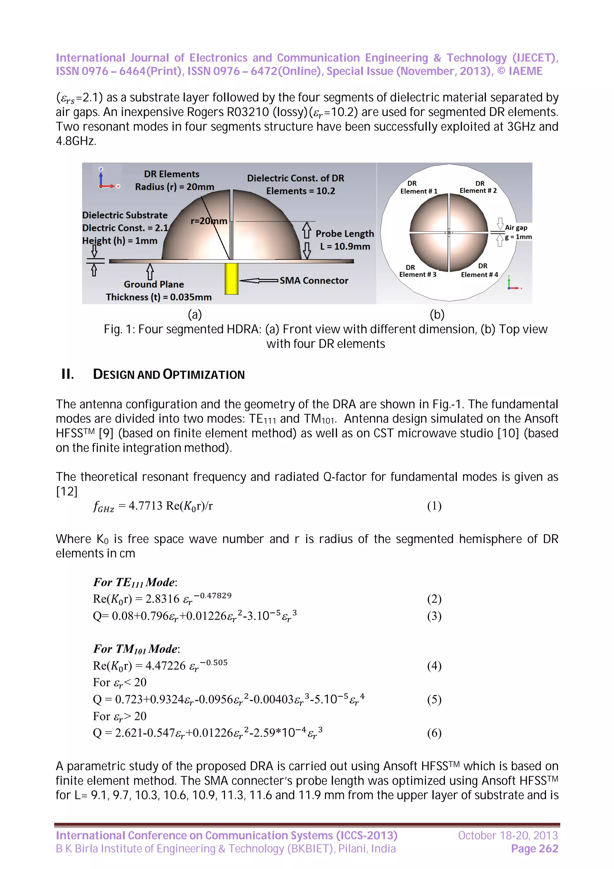 International Journal of Electronics and Communication Engineering & Technology (IJECET),
ISSN 0976 – 6464(Print), ISSN 0976 – 6472(Online), Special Issue (November, 2013), © IAEME

( =2.1) as a substrate layer followed by the four segments of dielectric material separated by
air gaps. An inexpensive Rogers R03210 (lossy)( =10.2) are used for segmented DR elements.
Two resonant modes in four segments structure have been successfully exploited at 3GHz and
4.8GHz.

(a)
(b)
Fig. 1: Four segmented HDRA: (a) Front view with different dimension, (b) Top view
with four DR elements

II.

DESIGN AND OPTIMIZATION

The antenna configuration and the geometry of the DRA are shown in Fig.-1. The fundamental
modes are divided into two modes: TE111 and TM101. Antenna design simulated on the Ansoft
HFSSTM [9] (based on finite element method) as well as on CST microwave studio [10] (based
on the finite integration method).
The theoretical resonant frequency and radiated Q-factor for fundamental modes is given as
[12]
= 4.7713 Re( r)/r
(1)
Where K0 is free space wave number and r is radius of the segmented hemisphere of DR
elements in cm
For TE111 Mode:
Re( r) = 2.8316  .
Q= 0.08+0.796 +0.01226 -3.10 
For TM101 Mode:
Re( r) = 4.47226  .
For  < 20
Q = 0.723+0.9324 -0.0956 -0.00403 -5.10 
For  > 20
Q = 2.621-0.547 +0.01226 -2.59*10 

(2)
(3)

(4)
(5)
(6)

A parametric study of the proposed DRA is carried out using Ansoft HFSSTM which is based on
finite element method. The SMA connecter’s probe length was optimized using Ansoft HFSSTM
for L= 9.1, 9.7, 10.3, 10.6, 10.9, 11.3, 11.6 and 11.9 mm from the upper layer of substrate and is
International Conference on Communication Systems (ICCS-2013)
B K Birla Institute of Engineering & Technology (BKBIET), Pilani, India

October 18-20, 2013
Page 262

 