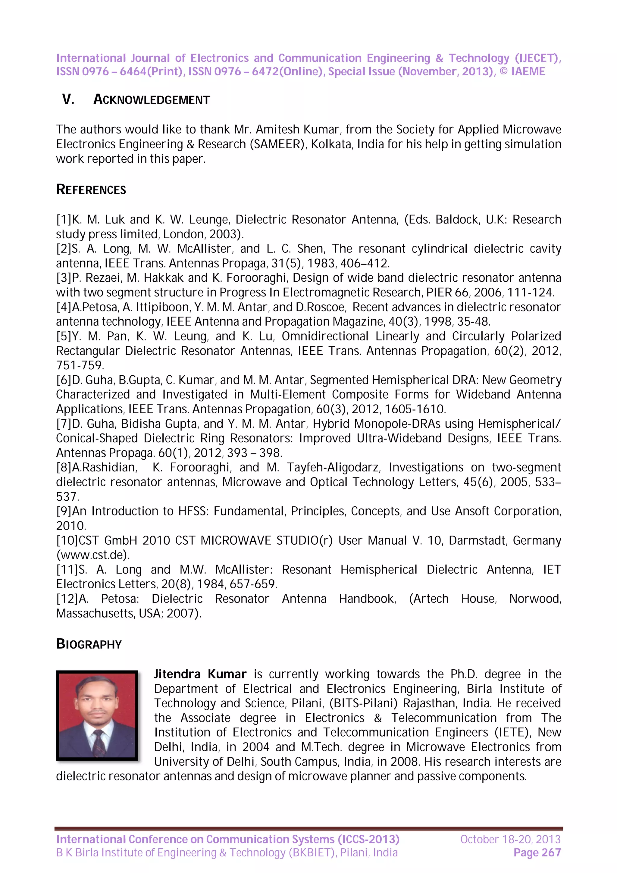 International Journal of Electronics and Communication Engineering & Technology (IJECET),
ISSN 0976 – 6464(Print), ISSN 0976 – 6472(Online), Special Issue (November, 2013), © IAEME

V.

ACKNOWLEDGEMENT

The authors would like to thank Mr. Amitesh Kumar, from the Society for Applied Microwave
Electronics Engineering & Research (SAMEER), Kolkata, India for his help in getting simulation
work reported in this paper.

REFERENCES
[1]K. M. Luk and K. W. Leunge, Dielectric Resonator Antenna, (Eds. Baldock, U.K: Research
study press limited, London, 2003).
[2]S. A. Long, M. W. McAllister, and L. C. Shen, The resonant cylindrical dielectric cavity
antenna, IEEE Trans. Antennas Propaga, 31(5), 1983, 406–412.
[3]P. Rezaei, M. Hakkak and K. Forooraghi, Design of wide band dielectric resonator antenna
with two segment structure in Progress In Electromagnetic Research, PIER 66, 2006, 111-124.
[4]A.Petosa, A. Ittipiboon, Y. M. M. Antar, and D.Roscoe, Recent advances in dielectric resonator
antenna technology, IEEE Antenna and Propagation Magazine, 40(3), 1998, 35-48.
[5]Y. M. Pan, K. W. Leung, and K. Lu, Omnidirectional Linearly and Circularly Polarized
Rectangular Dielectric Resonator Antennas, IEEE Trans. Antennas Propagation, 60(2), 2012,
751-759.
[6]D. Guha, B.Gupta, C. Kumar, and M. M. Antar, Segmented Hemispherical DRA: New Geometry
Characterized and Investigated in Multi-Element Composite Forms for Wideband Antenna
Applications, IEEE Trans. Antennas Propagation, 60(3), 2012, 1605-1610.
[7]D. Guha, Bidisha Gupta, and Y. M. M. Antar, Hybrid Monopole-DRAs using Hemispherical/
Conical-Shaped Dielectric Ring Resonators: Improved Ultra-Wideband Designs, IEEE Trans.
Antennas Propaga. 60(1), 2012, 393 – 398.
[8]A.Rashidian, K. Forooraghi, and M. Tayfeh-Aligodarz, Investigations on two-segment
dielectric resonator antennas, Microwave and Optical Technology Letters, 45(6), 2005, 533–
537.
[9]An Introduction to HFSS: Fundamental, Principles, Concepts, and Use Ansoft Corporation,
2010.
[10]CST GmbH 2010 CST MICROWAVE STUDIO(r) User Manual V. 10, Darmstadt, Germany
(www.cst.de).
[11]S. A. Long and M.W. McAllister: Resonant Hemispherical Dielectric Antenna, IET
Electronics Letters, 20(8), 1984, 657-659.
[12]A. Petosa: Dielectric Resonator Antenna Handbook, (Artech House, Norwood,
Massachusetts, USA; 2007).

BIOGRAPHY
Jitendra Kumar is currently working towards the Ph.D. degree in the
Department of Electrical and Electronics Engineering, Birla Institute of
Technology and Science, Pilani, (BITS-Pilani) Rajasthan, India. He received
the Associate degree in Electronics & Telecommunication from The
Institution of Electronics and Telecommunication Engineers (IETE), New
Delhi, India, in 2004 and M.Tech. degree in Microwave Electronics from
University of Delhi, South Campus, India, in 2008. His research interests are
dielectric resonator antennas and design of microwave planner and passive components.

International Conference on Communication Systems (ICCS-2013)
B K Birla Institute of Engineering & Technology (BKBIET), Pilani, India

October 18-20, 2013
Page 267

 