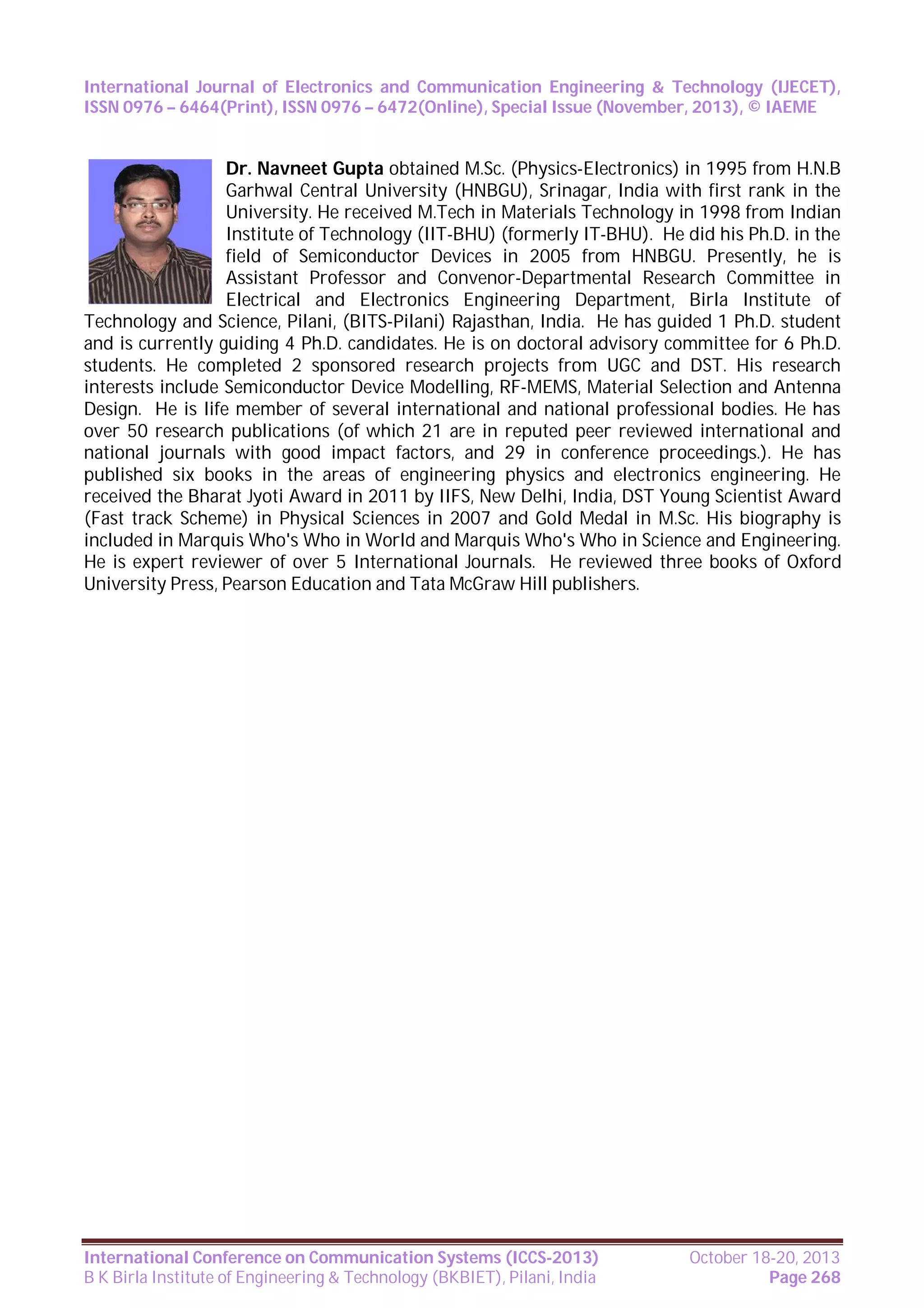 International Journal of Electronics and Communication Engineering & Technology (IJECET),
ISSN 0976 – 6464(Print), ISSN 0976 – 6472(Online), Special Issue (November, 2013), © IAEME

Dr. Navneet Gupta obtained M.Sc. (Physics-Electronics) in 1995 from H.N.B
Garhwal Central University (HNBGU), Srinagar, India with first rank in the
University. He received M.Tech in Materials Technology in 1998 from Indian
Institute of Technology (IIT-BHU) (formerly IT-BHU). He did his Ph.D. in the
field of Semiconductor Devices in 2005 from HNBGU. Presently, he is
Assistant Professor and Convenor-Departmental Research Committee in
Electrical and Electronics Engineering Department, Birla Institute of
Technology and Science, Pilani, (BITS-Pilani) Rajasthan, India. He has guided 1 Ph.D. student
and is currently guiding 4 Ph.D. candidates. He is on doctoral advisory committee for 6 Ph.D.
students. He completed 2 sponsored research projects from UGC and DST. His research
interests include Semiconductor Device Modelling, RF-MEMS, Material Selection and Antenna
Design. He is life member of several international and national professional bodies. He has
over 50 research publications (of which 21 are in reputed peer reviewed international and
national journals with good impact factors, and 29 in conference proceedings.). He has
published six books in the areas of engineering physics and electronics engineering. He
received the Bharat Jyoti Award in 2011 by IIFS, New Delhi, India, DST Young Scientist Award
(Fast track Scheme) in Physical Sciences in 2007 and Gold Medal in M.Sc. His biography is
included in Marquis Who's Who in World and Marquis Who's Who in Science and Engineering.
He is expert reviewer of over 5 International Journals. He reviewed three books of Oxford
University Press, Pearson Education and Tata McGraw Hill publishers.

International Conference on Communication Systems (ICCS-2013)
B K Birla Institute of Engineering & Technology (BKBIET), Pilani, India

October 18-20, 2013
Page 268

 