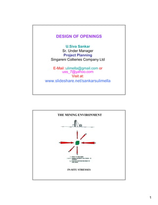 DESIGN OF OPENINGS

            U.Siva Sankar
          Sr. Under Manager
          Project Planning
   Singareni Collieries Company Ltd

    E-Mail :ulimella@gmail.com or
        uss_7@yahoo.com
                Visit at:
www.slideshare.net/sankarsulimella




      THE MINING ENVIRONMENT




            IN-SITU STRESSES




                                      1
 