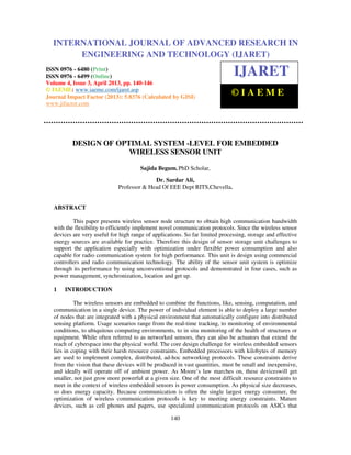 International Journal of Advanced Research in Engineering and Technology (IJARET), ISSN
0976 – 6480(Print), ISSN 0976 – 6499(Online) Volume 4, Issue 3, April (2013), © IAEME
140
DESIGN OF OPTIMAL SYSTEM -LEVEL FOR EMBEDDED
WIRELESS SENSOR UNIT
Sajida Begum. PhD Scholar,
Dr. Sardar Ali,
Professor & Head Of EEE Dept RITS,Chevella.
ABSTRACT
This paper presents wireless sensor node structure to obtain high communication bandwidth
with the flexibility to efficiently implement novel communication protocols. Since the wireless sensor
devices are very useful for high range of applications. So far limited processing, storage and effective
energy sources are available for practice. Therefore this design of sensor storage unit challenges to
support the application especially with optimization under flexible power consumption and also
capable for radio communication system for high performance. This unit is design using commercial
controllers and radio communication technology. The ability of the sensor unit system is optimize
through its performance by using unconventional protocols and demonstrated in four cases, such as
power management, synchronization, location and get up.
1 INTRODUCTION
The wireless sensors are embedded to combine the functions, like, sensing, computation, and
communication in a single device. The power of individual element is able to deploy a large number
of nodes that are integrated with a physical environment that automatically configure into distributed
sensing platform. Usage scenarios range from the real-time tracking, to monitoring of environmental
conditions, to ubiquitous computing environments, to in situ monitoring of the health of structures or
equipment. While often referred to as networked sensors, they can also be actuators that extend the
reach of cyberspace into the physical world. The core design challenge for wireless embedded sensors
lies in coping with their harsh resource constraints. Embedded processors with kilobytes of memory
are used to implement complex, distributed, ad-hoc networking protocols. These constraints derive
from the vision that these devices will be produced in vast quantities, must be small and inexpensive,
and ideally will operate off of ambient power. As Moore’s law marches on, these deviceswill get
smaller, not just grow more powerful at a given size. One of the most difficult resource constraints to
meet in the context of wireless embedded sensors is power consumption. As physical size decreases,
so does energy capacity. Because communication is often the single largest energy consumer, the
optimization of wireless communication protocols is key to meeting energy constraints. Mature
devices, such as cell phones and pagers, use specialized communication protocols on ASICs that
INTERNATIONAL JOURNAL OF ADVANCED RESEARCH IN
ENGINEERING AND TECHNOLOGY (IJARET)
ISSN 0976 - 6480 (Print)
ISSN 0976 - 6499 (Online)
Volume 4, Issue 3, April 2013, pp. 140-146
© IAEME: www.iaeme.com/ijaret.asp
Journal Impact Factor (2013): 5.8376 (Calculated by GISI)
www.jifactor.com
IJARET
© I A E M E
 