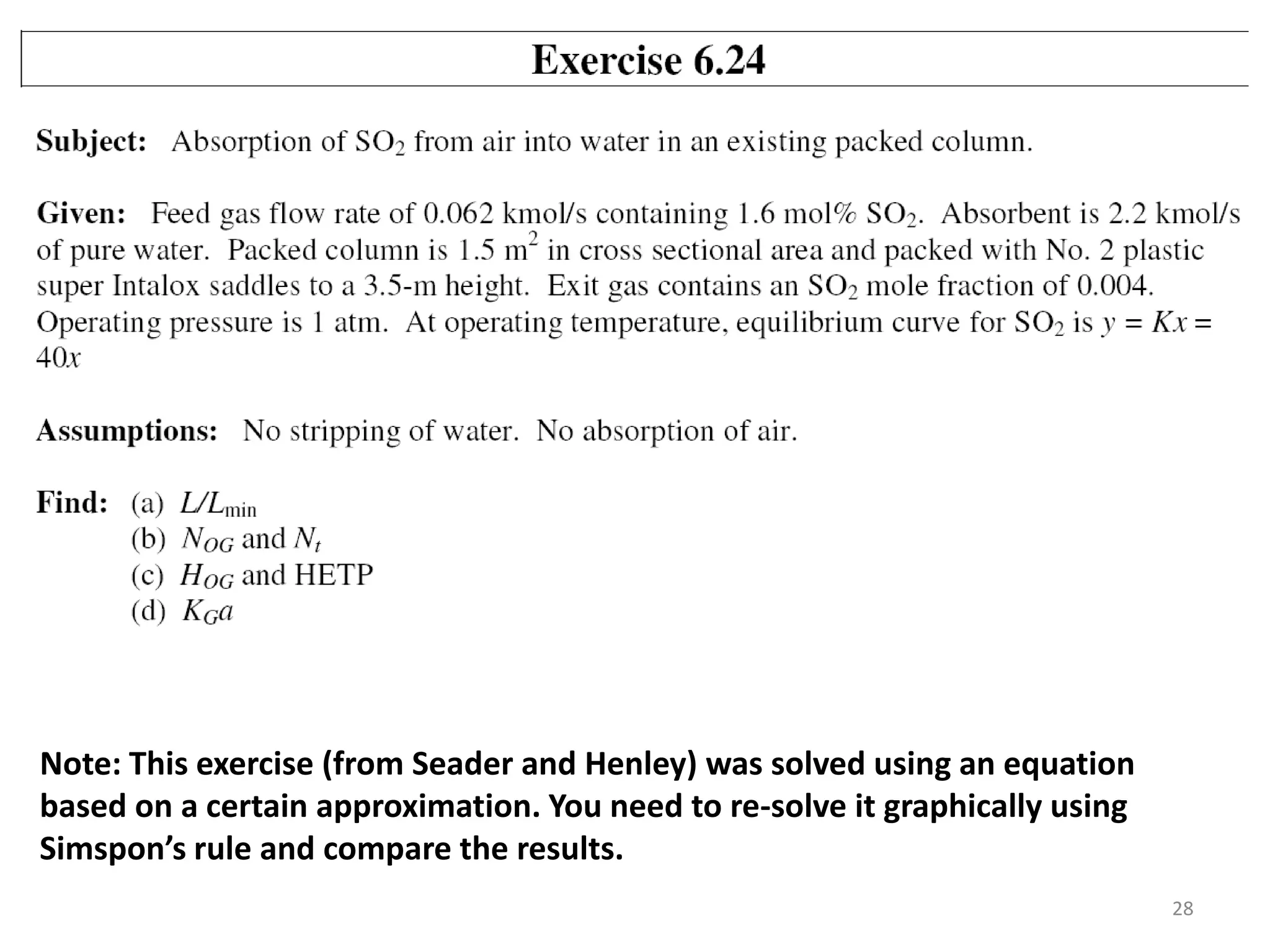 28
Note: This exercise (from Seader and Henley) was solved using an equation
based on a certain approximation. You need to re-solve it graphically using
Simspon’s rule and compare the results.
 