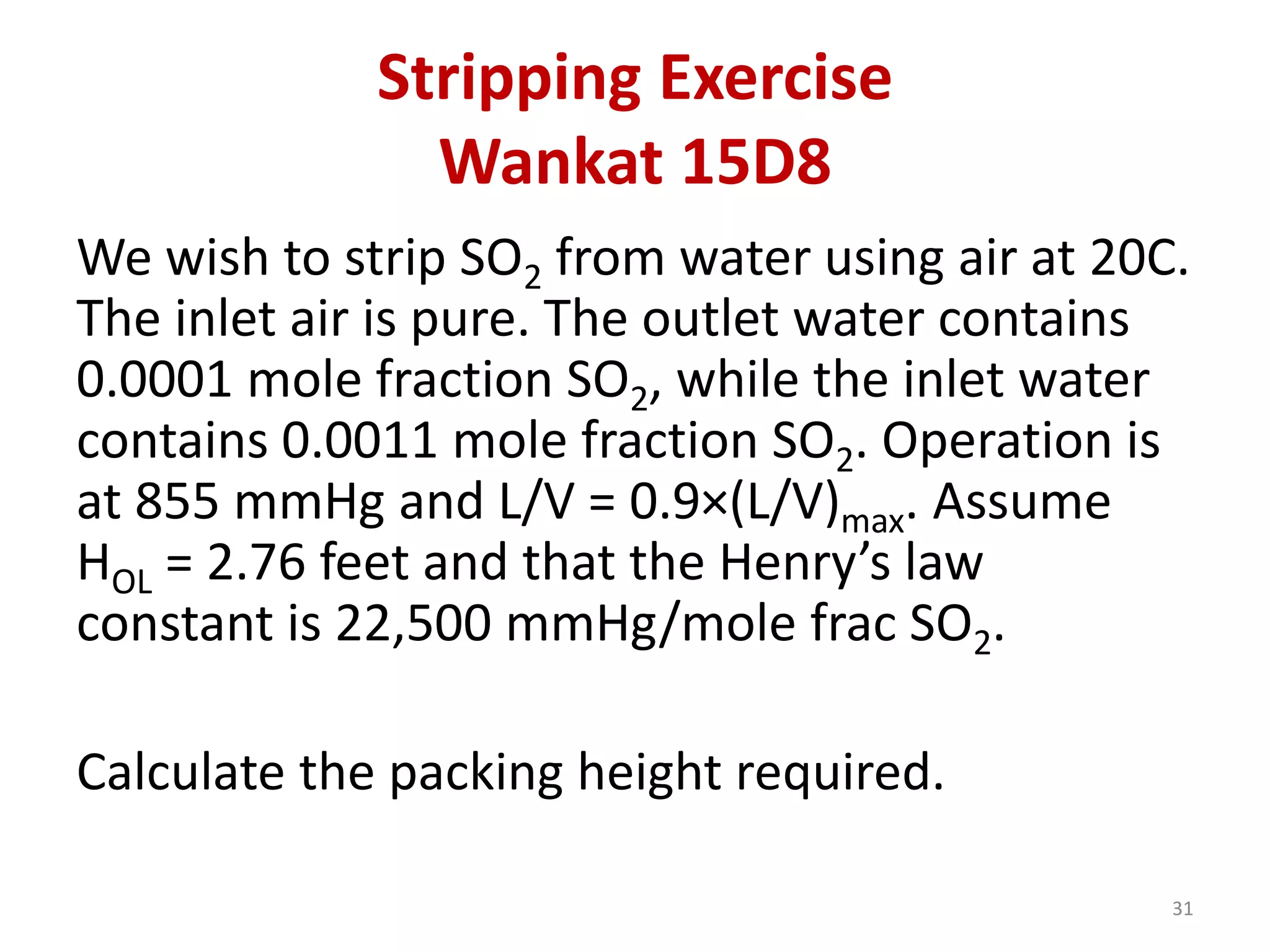 Stripping Exercise
Wankat 15D8
31
We wish to strip SO2 from water using air at 20C.
The inlet air is pure. The outlet water contains
0.0001 mole fraction SO2, while the inlet water
contains 0.0011 mole fraction SO2. Operation is
at 855 mmHg and L/V = 0.9×(L/V)max. Assume
HOL = 2.76 feet and that the Henry’s law
constant is 22,500 mmHg/mole frac SO2.
Calculate the packing height required.
 