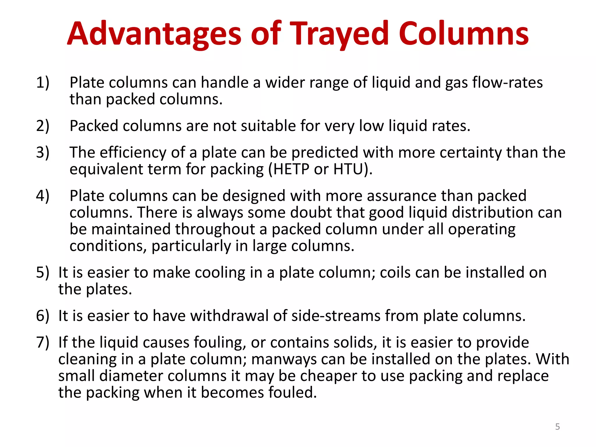 Advantages of Trayed Columns
1) Plate columns can handle a wider range of liquid and gas flow-rates
than packed columns.
2) Packed columns are not suitable for very low liquid rates.
3) The efficiency of a plate can be predicted with more certainty than the
equivalent term for packing (HETP or HTU).
4) Plate columns can be designed with more assurance than packed
columns. There is always some doubt that good liquid distribution can
be maintained throughout a packed column under all operating
conditions, particularly in large columns.
5) It is easier to make cooling in a plate column; coils can be installed on
the plates.
6) It is easier to have withdrawal of side-streams from plate columns.
7) If the liquid causes fouling, or contains solids, it is easier to provide
cleaning in a plate column; manways can be installed on the plates. With
small diameter columns it may be cheaper to use packing and replace
the packing when it becomes fouled.
5
 