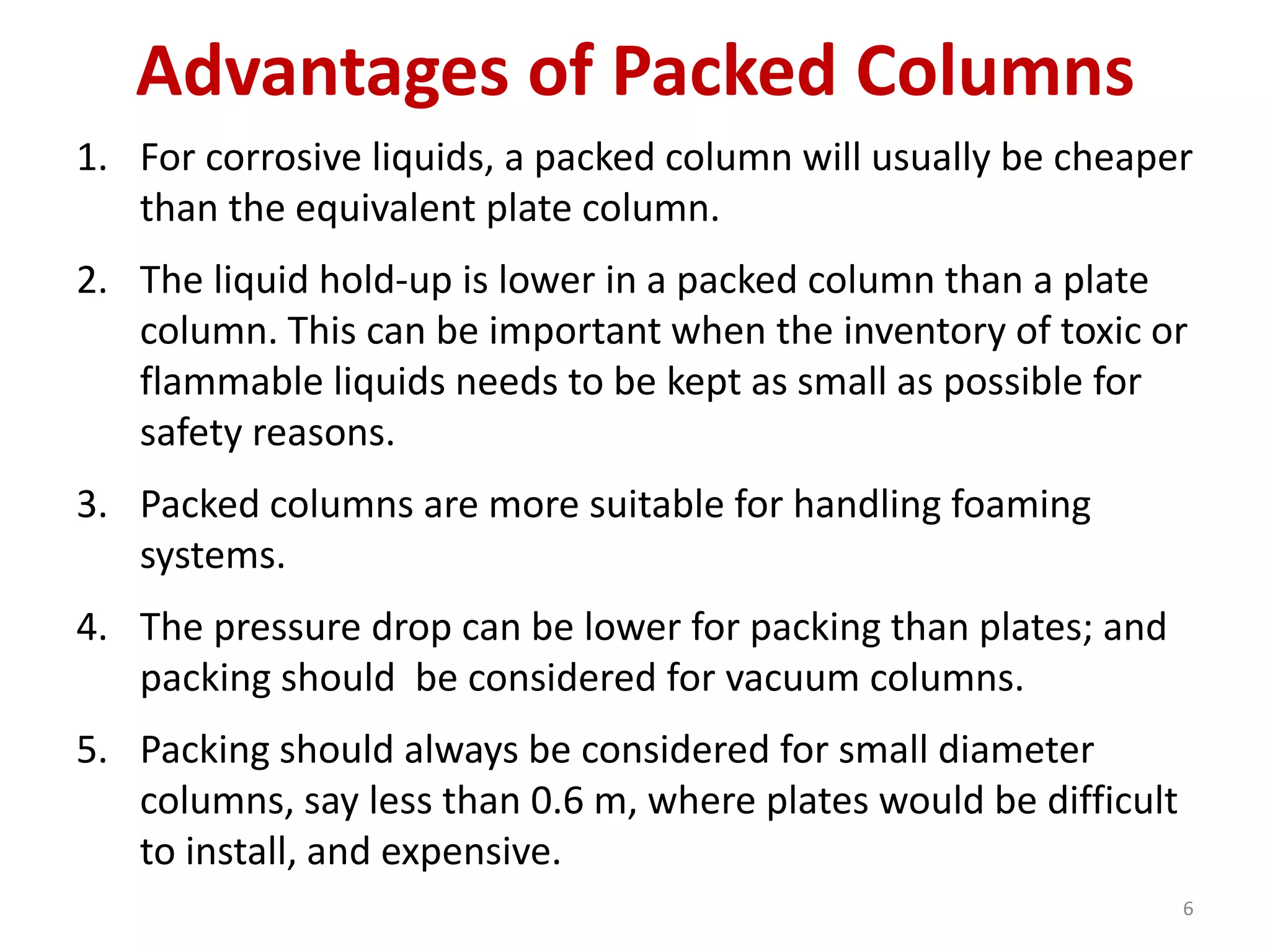 Advantages of Packed Columns
1. For corrosive liquids, a packed column will usually be cheaper
than the equivalent plate column.
2. The liquid hold-up is lower in a packed column than a plate
column. This can be important when the inventory of toxic or
flammable liquids needs to be kept as small as possible for
safety reasons.
3. Packed columns are more suitable for handling foaming
systems.
4. The pressure drop can be lower for packing than plates; and
packing should be considered for vacuum columns.
5. Packing should always be considered for small diameter
columns, say less than 0.6 m, where plates would be difficult
to install, and expensive.
6
 
