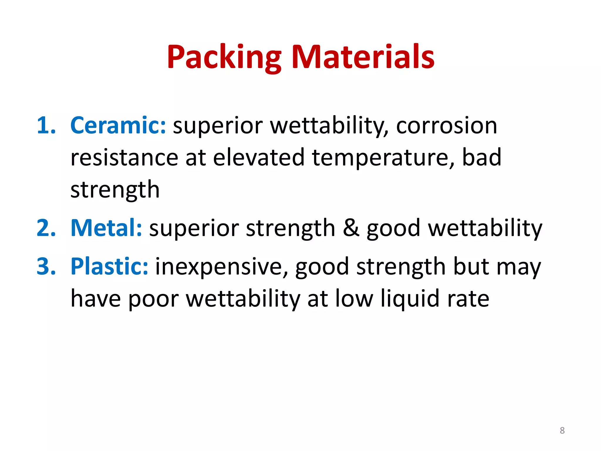 Packing Materials
1. Ceramic: superior wettability, corrosion
resistance at elevated temperature, bad
strength
2. Metal: superior strength & good wettability
3. Plastic: inexpensive, good strength but may
have poor wettability at low liquid rate
8
 