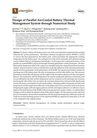 energies
Article
Design of Parallel Air-Cooled Battery Thermal
Management System through Numerical Study
Kai Chen 1,* ID
, Zeyu Li 1, Yiming Chen 1, Shuming Long 1, Junsheng Hou 1,
Mengxuan Song 2 and Shuangfeng Wang 1,*
1 Key Laboratory of Enhanced Heat Transfer and Energy Conservation of the Ministry of Education,
School of Chemistry and Chemical Engineering, South China University of Technology,
Guangzhou 510640, China; dedicatedlzy@126.com (Z.L.); cym665566@163.com (Y.C.);
smlongs@163.com (S.L.); hjs_scut@163.com (J.H.)
2 Department of Control Science and Engineering, Tongji University, Shanghai 201804, China;
songmx@tongji.edu.cn
* Correspondence: chenkaihb09@126.com (K.C.); sfwang@scut.edu.cn (S.W.); Tel.: +86-020-22236929 (S.W.)
Received: 10 August 2017; Accepted: 19 October 2017; Published: 23 October 2017
Abstract: In electric vehicles, the battery pack is one of the most important components that strongly
influence the system performance. The battery thermal management system (BTMS) is critical
to remove the heat generated by the battery pack, which guarantees the appropriate working
temperature for the battery pack. Air cooling is one of the most commonly-used solutions among
various battery thermal management technologies. In this paper, the cooling performance of the
parallel air-cooled BTMS is improved through choosing appropriate system parameters. The flow
field and the temperature field of the system are calculated using the computational fluid dynamics
method. Typical numerical cases are introduced to study the influences of the operation parameters
and the structure parameters on the performance of the BTMS. The operation parameters include the
discharge rate of the battery pack, the inlet air temperature and the inlet airflow rate. The structure
parameters include the cell spacing and the angles of the divergence plenum and the convergence
plenum. The results show that the temperature rise and the temperature difference of the batter pack
are not affected by the inlet air flow temperature and are increased as the discharge rate increases.
Increasing the inlet airflow rate can reduce the maximum temperature, but meanwhile significantly
increase the power consumption for driving the airflow. Adopting smaller cell spacing can reduce the
temperature and the temperature difference of the battery pack, but it consumes much more power.
Designing the angles of the divergence plenum and the convergence plenum is an effective way to
improve the performance of the BTMS without occupying more system volume. An optimization
strategy is used to obtain the optimal values of the plenum angles. For the numerical cases with fixed
power consumption, the maximum temperature and the maximum temperature difference at the end
of the five-current discharge process for the optimized BTMS are respectively reduced by 2.1 K and
4.3 K, compared to the original system.
Keywords: battery thermal management; air cooling; system parameters; plenum angle;
numerical study
1. Introduction
In recent years, electric vehicles (EVs) and hybrid electric vehicles (HEVs) have attracted
worldwide attention due to their cleanness. The lithium battery pack is one of the most important
components, which provides the power for EVs and HEVs. Much research has shown that the lithium
battery cell performs well at the temperatures ranging between 0 ◦C and 40 ◦C and at a temperature
difference below 5 ◦C [1,2]. However, a large amount of heat is generated when the lithium battery is
Energies 2017, 10, 1677; doi:10.3390/en10101677 www.mdpi.com/journal/energies
 