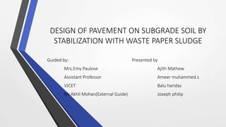 DESIGN OF PAVEMENT ON SUBGRADE SOIL BY
STABILIZATION WITH WASTE PAPER SLUDGE
Guided by: Presented by
Mrs.Emy Paulose Ajith Mathew
Assistant Professor Ameer muhammed.s
VJCET Balu haridas
Mr.Akhil Mohan(External Guide) Joseph philip
 