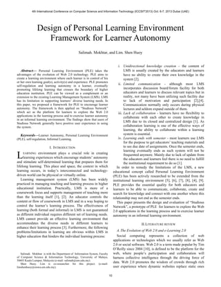 Abstract— Personal Learning Environment (PLE) takes the
advantages of the evolution of Web 2.0 technology. PLE aims to
create a learning environment where each learner is in control of his
or her own learning goal(s), activity(s) and experience. PLE promotes
self-regulation and learning autonomy in a learner, eventually
promoting lifelong learning that crosses the boundary of higher
education institution. PLE can be viewed as a complement or an
extension to the existing Learning Management System (LMS). LMS
has its limitation in supporting learners’ diverse learning needs. In
this paper, we proposed a framework for PLE to encourage learner
autonomy. The framework is then applied on “Studious Network”
which act as the platform for learners to explore the Web 2.0
applications in the learning process and to exercise learner autonomy
in an informal learning environment. The findings show that users of
Studious Network generally have positive user experience in using
the system.
Keywords—Learner Autonomy, Personal Learning Environment
(PLE), self-regulation, Informal Learning.
I. INTRODUCTION
EARNING environment plays a crucial role in creating
learning experiences which encourage students’ autonomy
and stimulate self-determined learning that prepares them for
lifelong learning. This place and space, the context in which
learning occurs, in today’s interconnected and technology-
driven world can be physical or virtually online.
Learning management system (LMS) has been widely
practiced in managing teaching and learning process in higher
educational institution. Practically, LMS is more of a
coursework focus and supports management of teaching more
than the learning itself [1], [2]. An educator controls the
content or flow of coursework in LMS and in a way hoping to
control the learner’s learning process. The effectiveness of
learning (both formal and informal) in LMS is not guaranteed
as different individual requires different set of learning needs.
LMS cannot provide an effective learning environment that
accommodates the diverse needs in different learners to
enhance their learning process [3]. Furthermore, the following
problems/limitations in learning are obvious within LMS in
higher education that hinders the individual learning process:
Salimah. Mokhtar is with the Department of Information System, Faculty
of Computer Science & Information Technology, University of Malaya,
50603 Kuala Lumpur, Malaysia (e-mail: salimah@um.edu.my).
Shen Huoy. Lim is co-researcher for this project. (e-mail:
limshenhuoy@siswa.um.edu.my).
i. Unidirectional knowledge creation – the content of
LMS is usually created by the educators and learners
have no ability to create their own knowledge in the
system [2].
ii. Limited communication - although most LMS
incorporates discussion board/forum facility for both
educators and learners to discuss relevant topics but in
reality, not many have been utilizing such facility due
to lack of motivation and participation [2],[4].
Communication normally only occurs during physical
lectures and seldom expand outside of them.
iii. Lack of collaboration - learners have no flexibility to
collaborate with each other to create knowledge in
LMS due to its closed and centralized design [1]. As
collaboration learning is one of the effective ways of
learning, the ability to collaborate within a learning
system is essential.
iv. Learning ends with semester - most learners use LMS
for the purpose to get educators’ teaching materials and
to see due date of assignments. Once the semester ends,
learning eventually ends as such system will not be
frequented anymore. Mainly due to lack of update from
the educators and learners feel there is no need to fulfill
the institutional requirement to do so [1].
In order to remedy the limitations of the LMS, a new
educational concept called Personal Learning Environment
(PLE) has been actively researched to be extended from the
institutional learning environment [5], [6], [7], [8], [4], [9].
PLE provides the essential quality for both educators and
learners to be able to communicate, collaborate, create and
search for knowledge and connect with one another where this
relationship may not end as the semester ends.
This paper presents the design and evaluation of “Studious
Network”, a prototype of PLE for learners to explore the Web
2.0 applications in the learning process and to exercise learner
autonomy in an informal learning environment.
II.LITERATURE REVIEW
A.The Evolution of Web 2.0 and e-Learning 2.0
Social computing represents a collection of web
applications or technologies which we usually refer as Web
2.0 or social software. Web 2.0 is a term made popular by Tim
O’Reilly since 2004 [10], is defined to be the platform for the
web, where people’s participation and collaboration will
harness collective intelligence through the driving force of
data. Web 2.0 promotes the wisdom of crowds through rich
user experience where dynamic websites replace static ones
Design of Personal Learning Environment
Framework for Learner Autonomy
Salimah. Mokhtar, and Lim. Shen Huoy
L
4th International Conference on Computer Science and Information Technology (ICCSIT'2013) Oct. 6-7, 2013 Dubai (UAE)
10
 