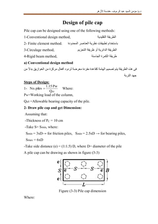 ‫الرءوف‬ ‫عبد‬ ‫السيد‬ ‫مؤمن‬ /‫د.م‬-‫األزهر‬ ‫هندسة‬
Design of pile cap
Pile cap can be designed using one of the following methods:
1-Conventional design method, ‫الطريق‬‫ة‬‫التقليدية‬
2- Finite element method. ‫المحدودة‬ ‫العناصر‬ ‫نظرية‬ ‫تطبيقات‬ ‫باستخدام‬
3-Circulage method, ‫التحزيم‬ ‫طريقة‬ ‫أو‬ ‫الدائرية‬ ‫الطريقة‬
4-Rigid beam method, ‫طريق‬‫ة‬‫الجاسئة‬ ‫الكمرة‬
a) Conventional design method
‫من‬ ‫بدال‬ ‫الخوازيق‬ ‫من‬ ‫مركزة‬ ‫أفعال‬ ‫لردود‬ ‫معرضة‬ ‫مفردة‬ ‫كقاعدة‬ ‫الهامة‬ ‫تصميم‬ ‫يتم‬ ‫الطريقة‬ ‫هذه‬ ‫فى‬
‫التربة‬ ‫جهد‬
Steps of Design:
1- Where:
Pw=Working load of the column,
Qall =Allowable bearing capacity of the pile.
2- Draw pile cap and get Dimension:
Assuming that:
-Thickness of PC = 10 cm
-Take S= Smin, where:
Smin = 3xD→ for friction piles, Smin = 2.5xD → for bearing piles,
Smax = 6xD
-Take side distance (e) = (1:1.5) D, where D= diameter of the pile
A pile cap can be drawing as shown in figure (3-3)
Figure (3-3) Pile cap dimension
Where:
Q
Pw1.15
pilesNo.
all

 