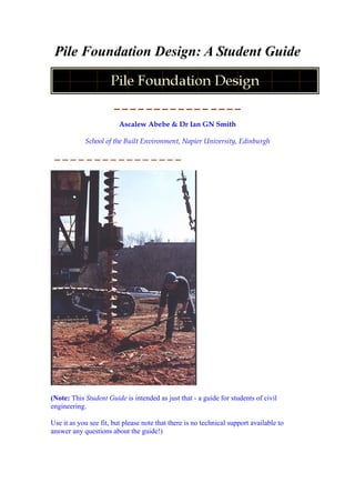 Pile Foundation Design: A Student Guide
Ascalew Abebe & Dr Ian GN Smith
School of the Built Environment, Napier University, Edinburgh
(Note: This Student Guide is intended as just that - a guide for students of civil
engineering.
Use it as you see fit, but please note that there is no technical support available to
answer any questions about the guide!)
 