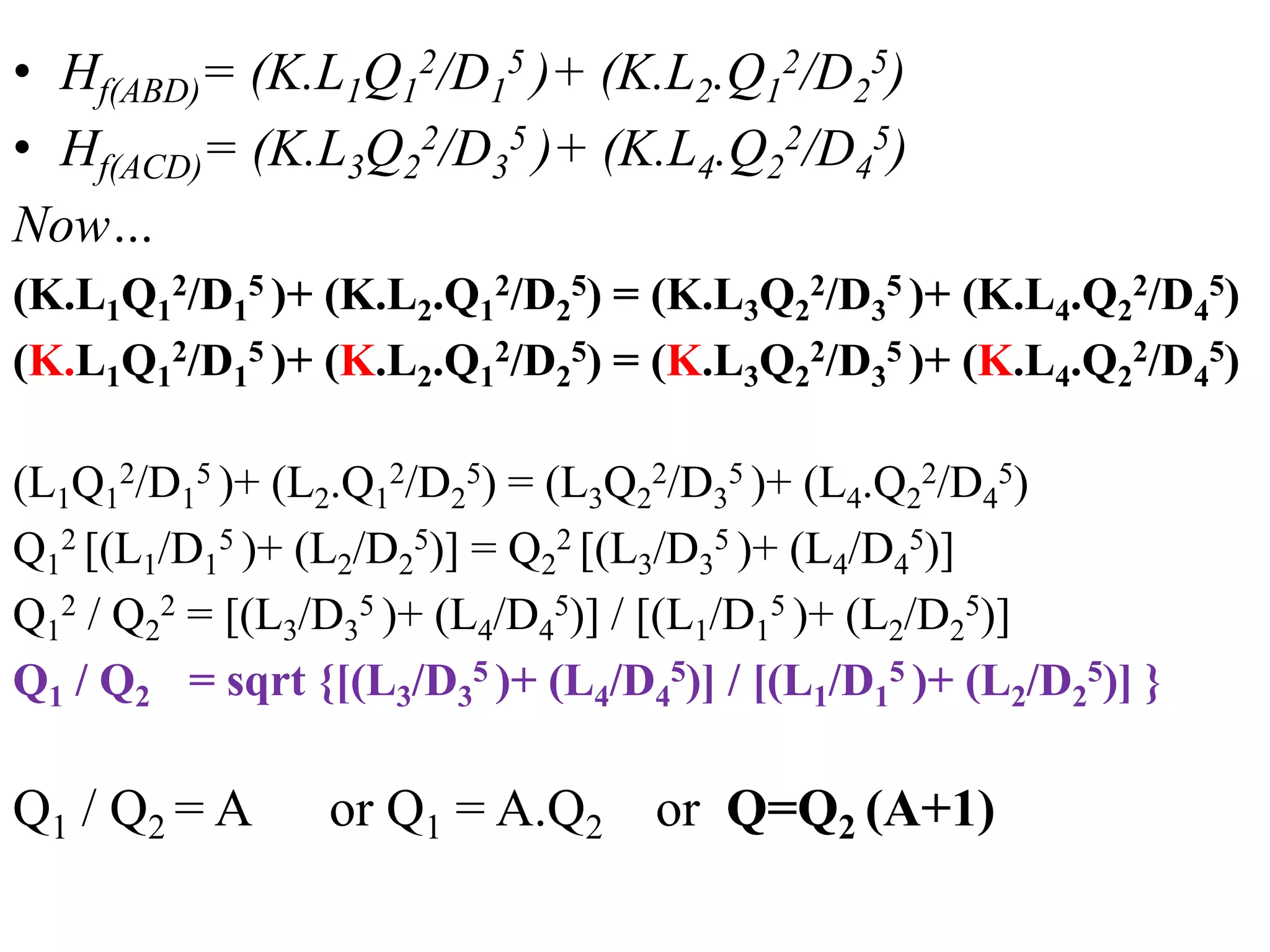 • Hf(ABD)= (K.L1Q1
2/D1
5 )+ (K.L2.Q1
2/D2
5)
• Hf(ACD)= (K.L3Q2
2/D3
5 )+ (K.L4.Q2
2/D4
5)
Now…
(K.L1Q1
2/D1
5 )+ (K.L2.Q1
2/D2
5) = (K.L3Q2
2/D3
5 )+ (K.L4.Q2
2/D4
5)
(K.L1Q1
2/D1
5 )+ (K.L2.Q1
2/D2
5) = (K.L3Q2
2/D3
5 )+ (K.L4.Q2
2/D4
5)
(L1Q1
2/D1
5 )+ (L2.Q1
2/D2
5) = (L3Q2
2/D3
5 )+ (L4.Q2
2/D4
5)
Q1
2 [(L1/D1
5 )+ (L2/D2
5)] = Q2
2 [(L3/D3
5 )+ (L4/D4
5)]
Q1
2 / Q2
2 = [(L3/D3
5 )+ (L4/D4
5)] / [(L1/D1
5 )+ (L2/D2
5)]
Q1 / Q2 = sqrt {[(L3/D3
5 )+ (L4/D4
5)] / [(L1/D1
5 )+ (L2/D2
5)] }
Q1 / Q2 = A or Q1 = A.Q2 or Q=Q2 (A+1)
 