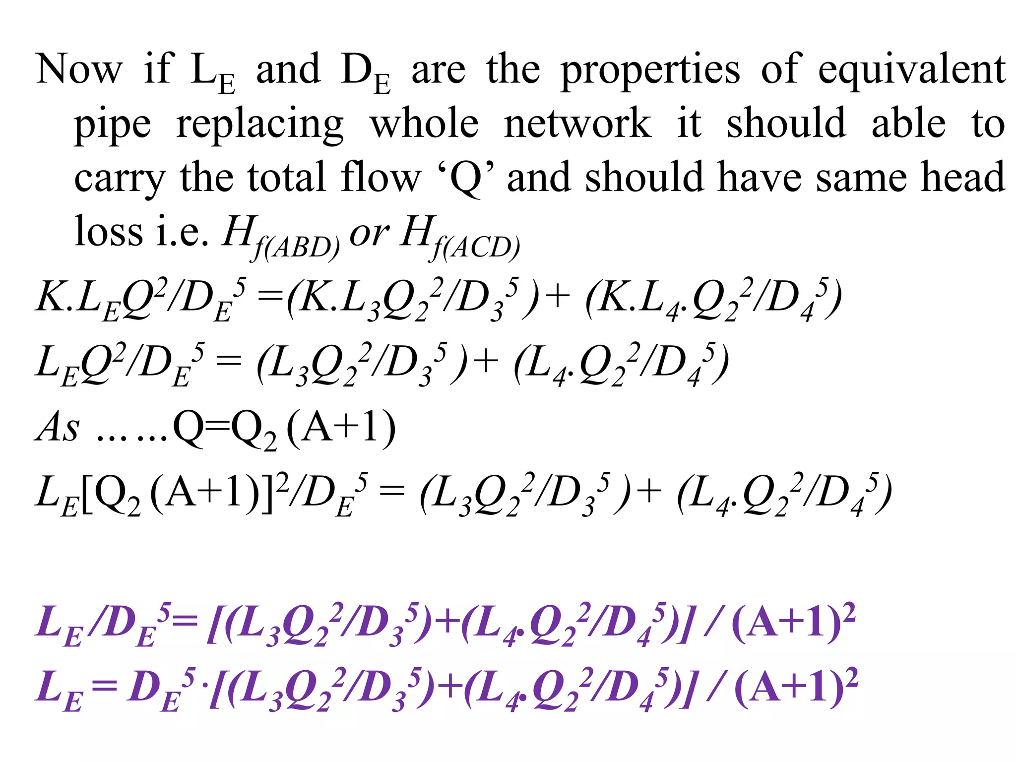 Now if LE and DE are the properties of equivalent
pipe replacing whole network it should able to
carry the total flow ‘Q’ and should have same head
loss i.e. Hf(ABD) or Hf(ACD)
K.LEQ2/DE
5 =(K.L3Q2
2/D3
5 )+ (K.L4.Q2
2/D4
5)
LEQ2/DE
5 = (L3Q2
2/D3
5 )+ (L4.Q2
2/D4
5)
As ……Q=Q2 (A+1)
LE[Q2 (A+1)]2/DE
5 = (L3Q2
2/D3
5 )+ (L4.Q2
2/D4
5)
LE /DE
5= [(L3Q2
2/D3
5)+(L4.Q2
2/D4
5)] / (A+1)2
LE = DE
5 .[(L3Q2
2/D3
5)+(L4.Q2
2/D4
5)] / (A+1)2
 