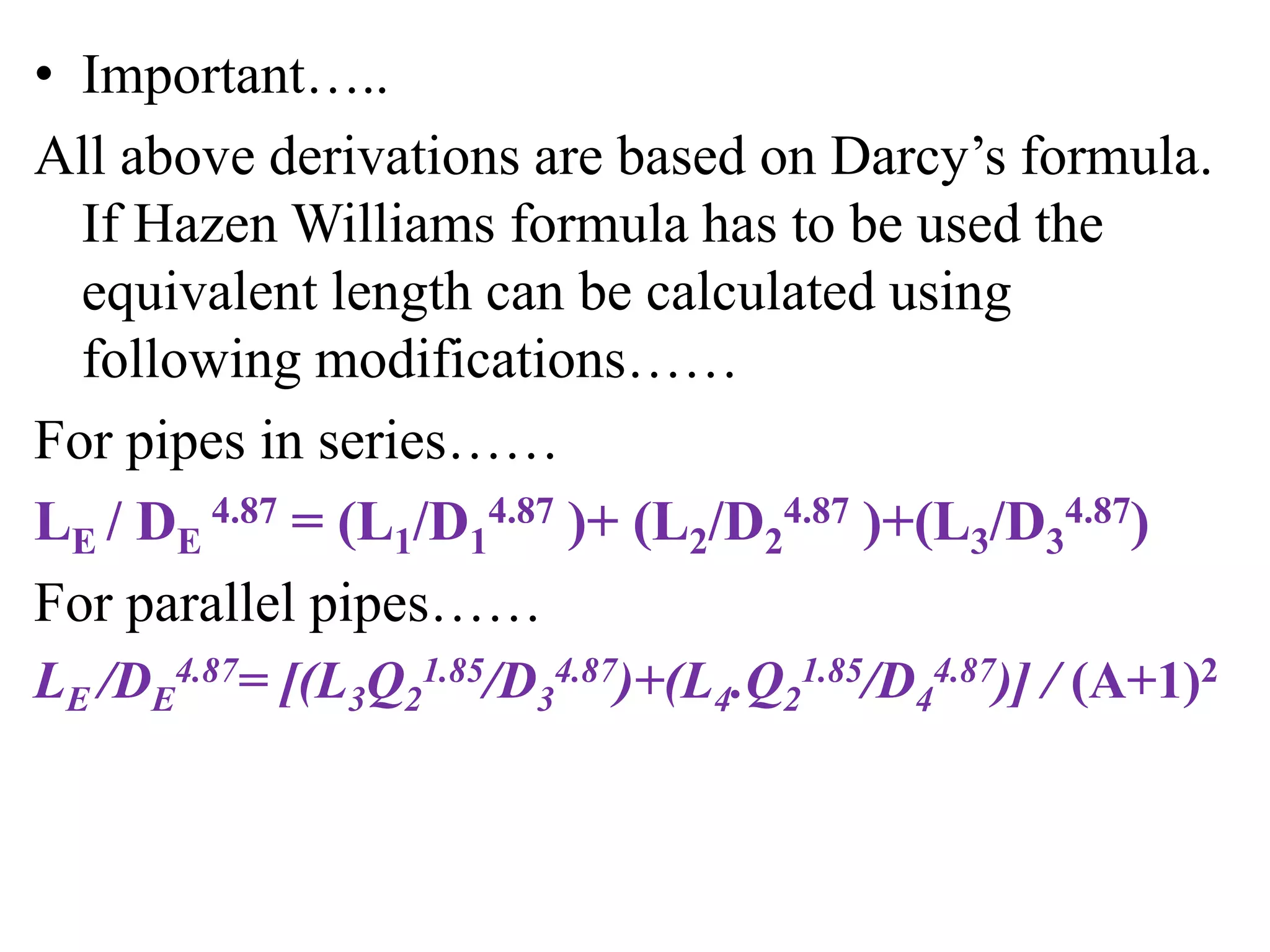• Important…..
All above derivations are based on Darcy’s formula.
If Hazen Williams formula has to be used the
equivalent length can be calculated using
following modifications……
For pipes in series……
LE / DE
4.87 = (L1/D1
4.87 )+ (L2/D2
4.87 )+(L3/D3
4.87)
For parallel pipes……
LE /DE
4.87= [(L3Q2
1.85/D3
4.87)+(L4.Q2
1.85/D4
4.87)] / (A+1)2
 