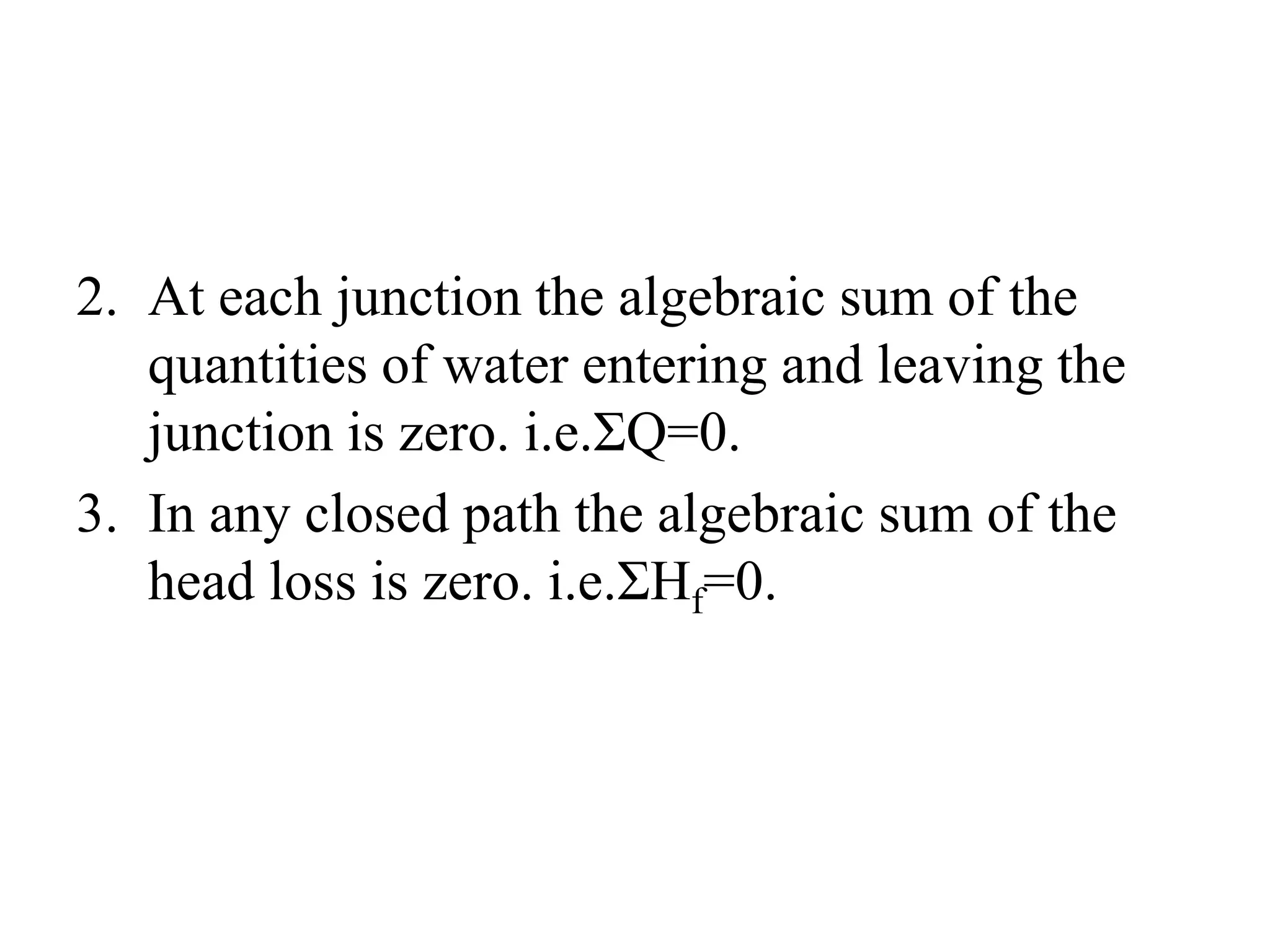 2. At each junction the algebraic sum of the
quantities of water entering and leaving the
junction is zero. i.e.ΣQ=0.
3. In any closed path the algebraic sum of the
head loss is zero. i.e.ΣHf=0.
 