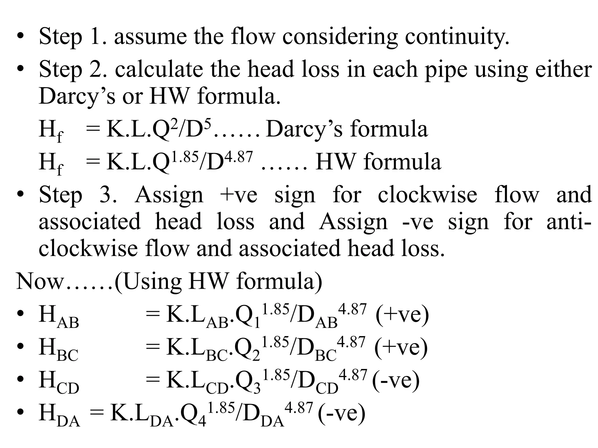 • Step 1. assume the flow considering continuity.
• Step 2. calculate the head loss in each pipe using either
Darcy’s or HW formula.
Hf = K.L.Q2/D5…… Darcy’s formula
Hf = K.L.Q1.85/D4.87 …… HW formula
• Step 3. Assign +ve sign for clockwise flow and
associated head loss and Assign -ve sign for anti-
clockwise flow and associated head loss.
Now……(Using HW formula)
• HAB = K.LAB.Q1
1.85/DAB
4.87 (+ve)
• HBC = K.LBC.Q2
1.85/DBC
4.87 (+ve)
• HCD = K.LCD.Q3
1.85/DCD
4.87 (-ve)
• HDA = K.LDA.Q4
1.85/DDA
4.87 (-ve)
 