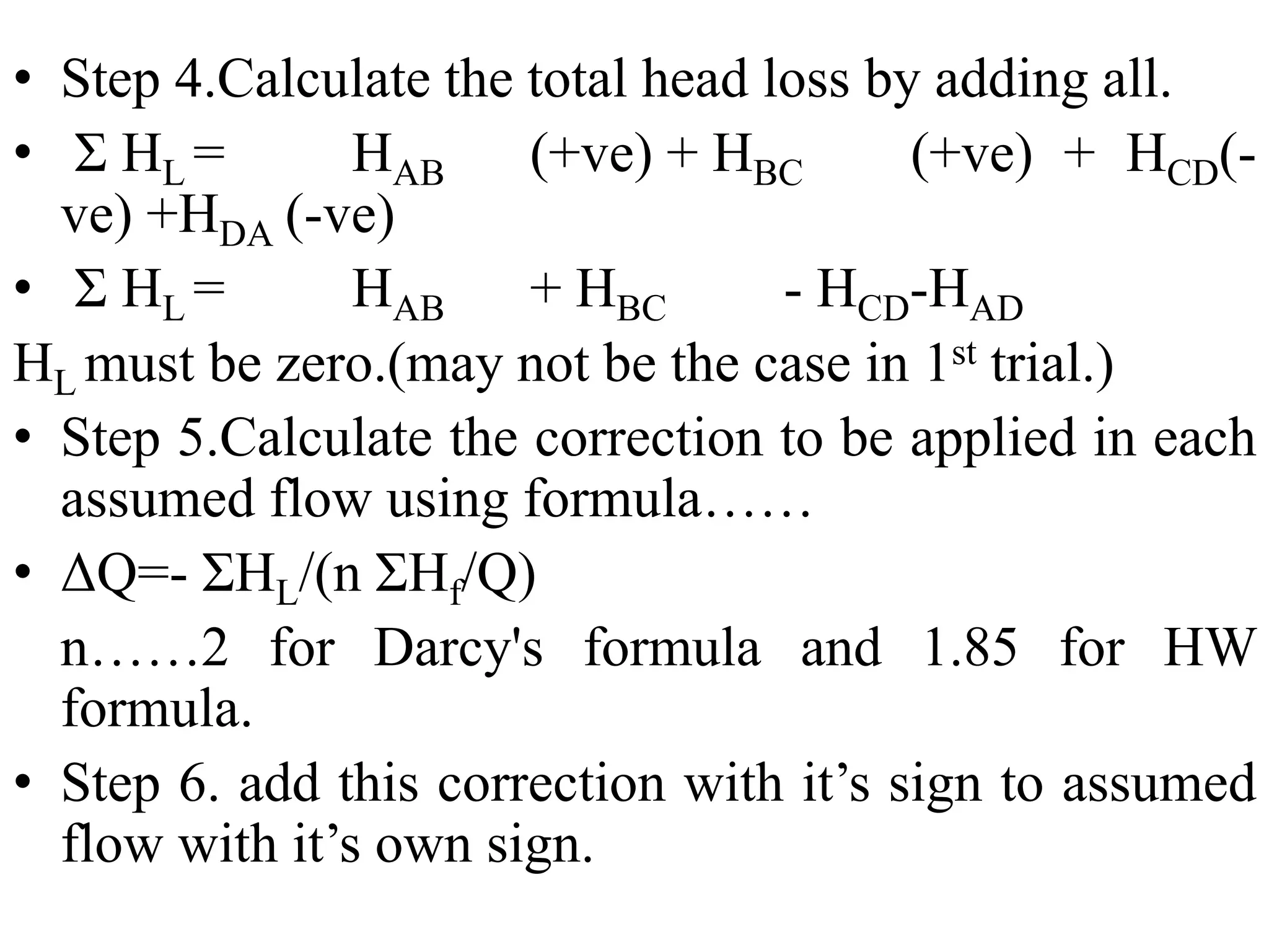 • Step 4.Calculate the total head loss by adding all.
• Σ HL = HAB (+ve) + HBC (+ve) + HCD(-
ve) +HDA (-ve)
• Σ HL = HAB + HBC - HCD-HAD
HL must be zero.(may not be the case in 1st trial.)
• Step 5.Calculate the correction to be applied in each
assumed flow using formula……
• ΔQ=- ΣHL/(n ΣHf/Q)
n……2 for Darcy's formula and 1.85 for HW
formula.
• Step 6. add this correction with it’s sign to assumed
flow with it’s own sign.
 