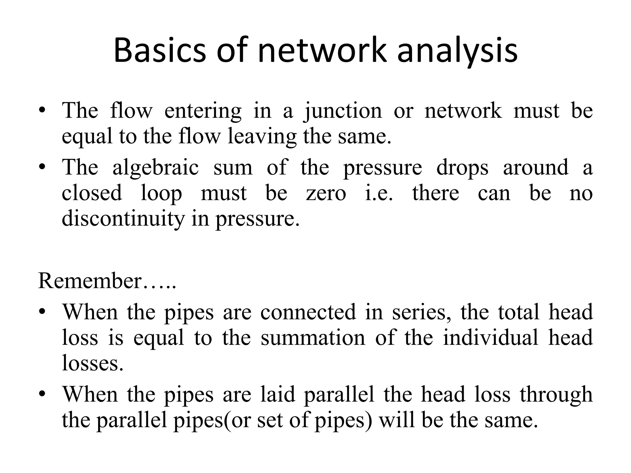 Basics of network analysis
• The flow entering in a junction or network must be
equal to the flow leaving the same.
• The algebraic sum of the pressure drops around a
closed loop must be zero i.e. there can be no
discontinuity in pressure.
Remember…..
• When the pipes are connected in series, the total head
loss is equal to the summation of the individual head
losses.
• When the pipes are laid parallel the head loss through
the parallel pipes(or set of pipes) will be the same.
 