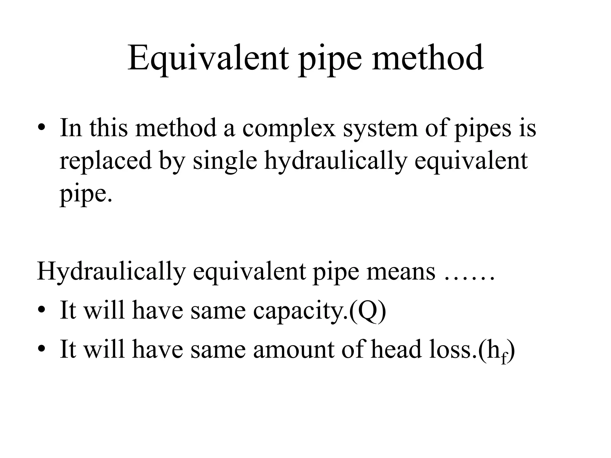 Equivalent pipe method
• In this method a complex system of pipes is
replaced by single hydraulically equivalent
pipe.
Hydraulically equivalent pipe means ……
• It will have same capacity.(Q)
• It will have same amount of head loss.(hf)
 