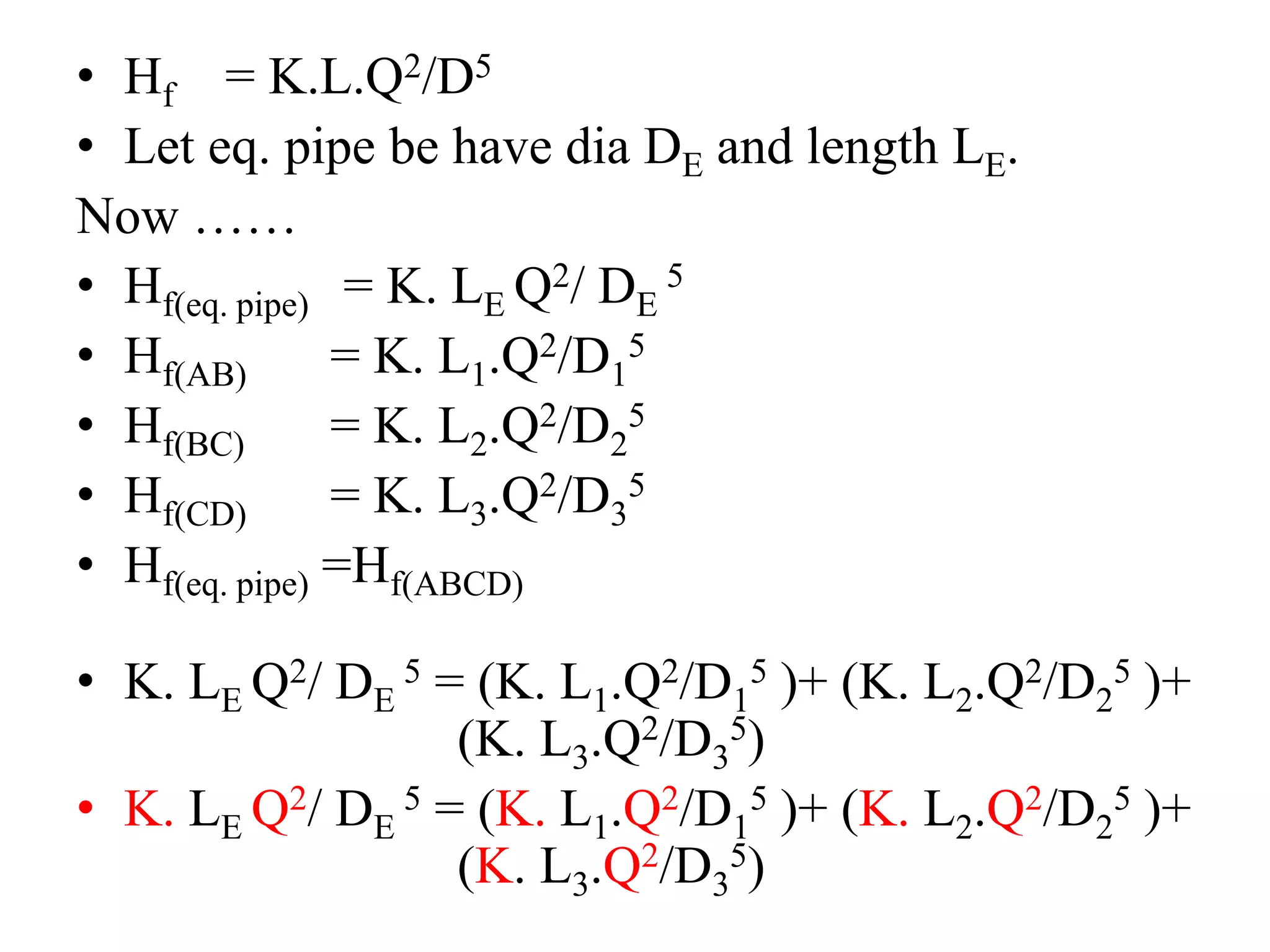 • Hf = K.L.Q2/D5
• Let eq. pipe be have dia DE and length LE.
Now ……
• Hf(eq. pipe) = K. LE Q2/ DE
5
• Hf(AB) = K. L1.Q2/D1
5
• Hf(BC) = K. L2.Q2/D2
5
• Hf(CD) = K. L3.Q2/D3
5
• Hf(eq. pipe) =Hf(ABCD)
• K. LE Q2/ DE
5 = (K. L1.Q2/D1
5 )+ (K. L2.Q2/D2
5 )+
(K. L3.Q2/D3
5)
• K. LE Q2/ DE
5 = (K. L1.Q2/D1
5 )+ (K. L2.Q2/D2
5 )+
(K. L3.Q2/D3
5)
 