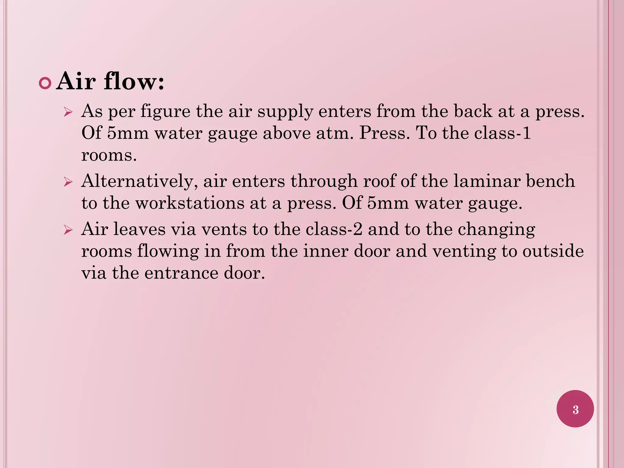  Air flow:
 As per figure the air supply enters from the back at a press.
Of 5mm water gauge above atm. Press. To the class-1
rooms.
 Alternatively, air enters through roof of the laminar bench
to the workstations at a press. Of 5mm water gauge.
 Air leaves via vents to the class-2 and to the changing
rooms flowing in from the inner door and venting to outside
via the entrance door.
3
 