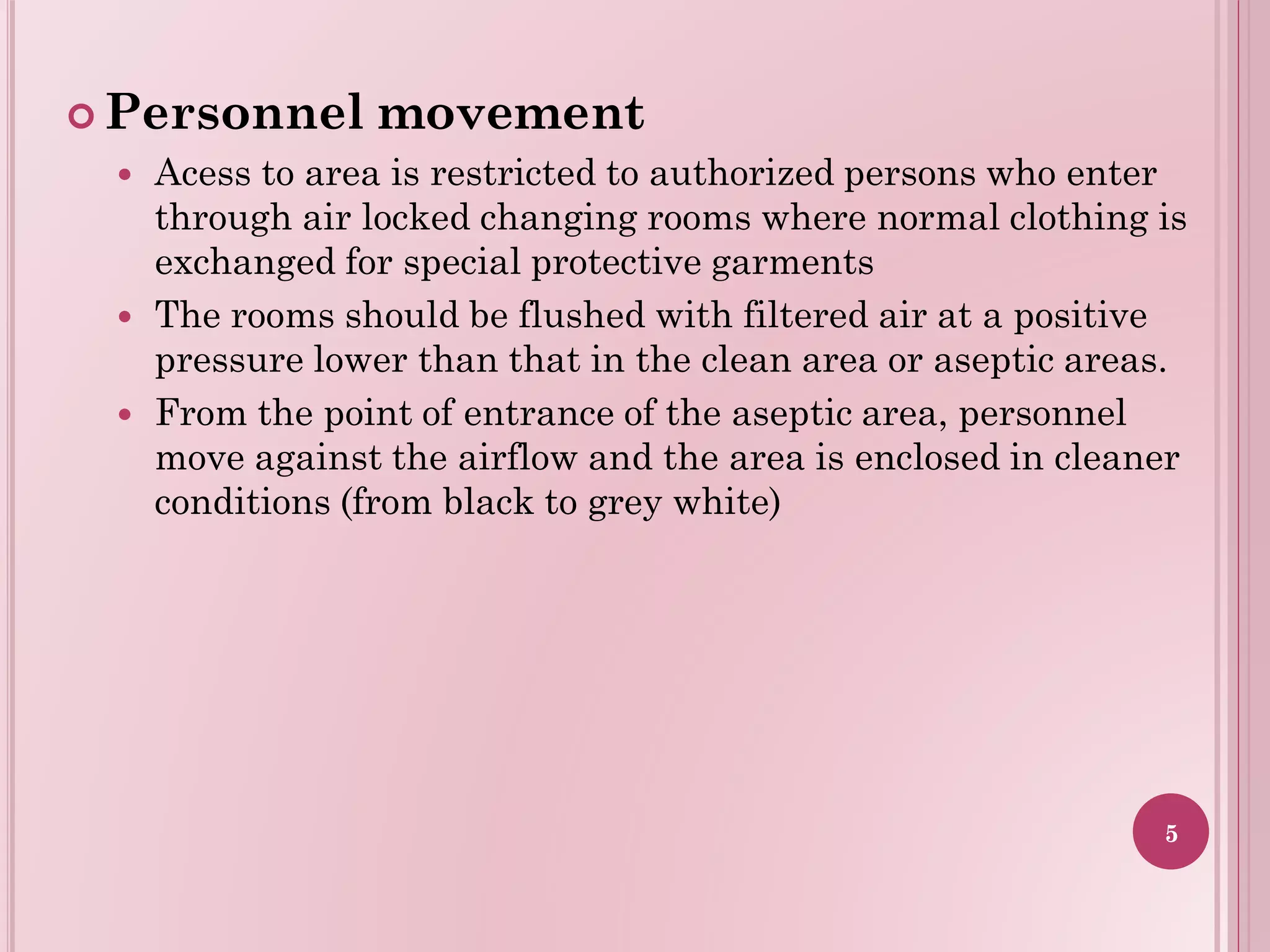  Personnel movement
 Acess to area is restricted to authorized persons who enter
through air locked changing rooms where normal clothing is
exchanged for special protective garments
 The rooms should be flushed with filtered air at a positive
pressure lower than that in the clean area or aseptic areas.
 From the point of entrance of the aseptic area, personnel
move against the airflow and the area is enclosed in cleaner
conditions (from black to grey white)
5
 