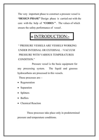 The very important phase to construct a pressure vessel is
“DESIGN PHASE” Design phase is carried out with the
care with the help of “CODES ” . The values of which
ensure the safety performance of vessel .
α INTRODUCTION:-
“ PRESSURE VESSELS ARE VESSELS WORKING
UNDER INTERNAL OR EXTERNAL / VACUUM
PRESSURE WITH VARIOUS TEMPERATURES
CONDITION.”
Pressure vessel is the basic equipment for
any processing system. The liquid and gaseous
hydrocarbons are processed in this vessels.
These processes are: -
• Regeneration
• Separation
• Splitters
• Buffers
• Chemical Reaction
These processes take place only in predetermined
pressure and temperature conditions.
 