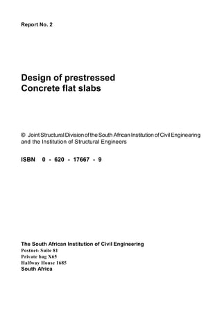 Report No. 2
Design of prestressed
Concrete flat slabs
© Joint StructuralDivisionoftheSouth AfricanInstitutionofCivilEngineering
and the Institution of Structural Engineers
ISBN 0 - 620 - 17667 - 9
The South African Institution of Civil Engineering
Postnet- Suite 81
Private bag X65
Halfway House 1685
South Africa
 