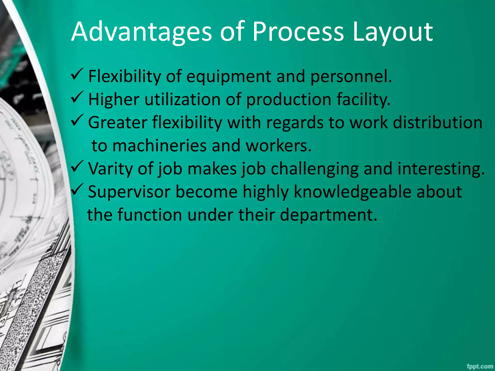Advantages of Process Layout
 Flexibility of equipment and personnel.
 Higher utilization of production facility.
 Greater flexibility with regards to work distribution
to machineries and workers.
 Varity of job makes job challenging and interesting.
 Supervisor become highly knowledgeable about
the function under their department.
 