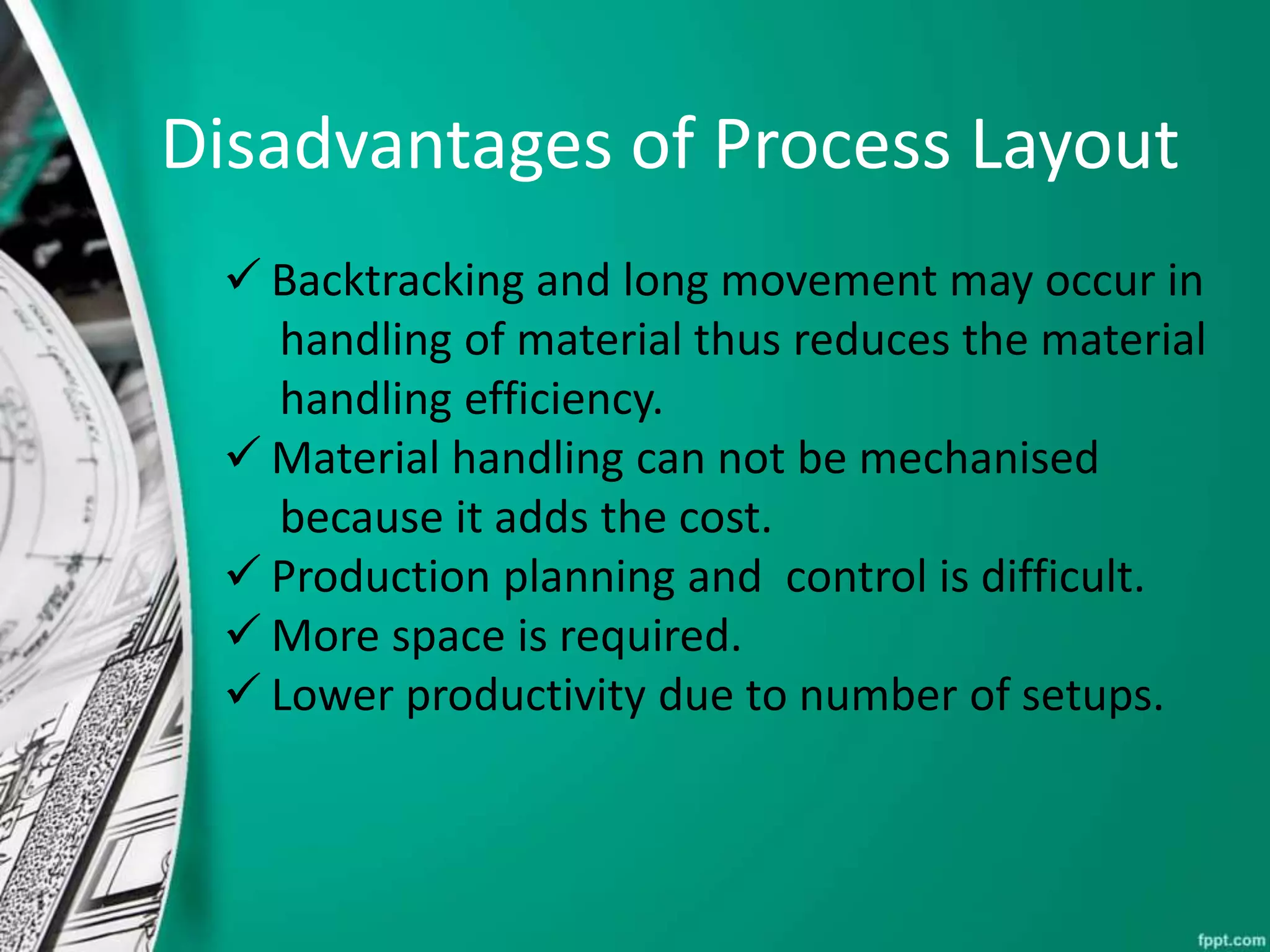  Backtracking and long movement may occur in
handling of material thus reduces the material
handling efficiency.
 Material handling can not be mechanised
because it adds the cost.
 Production planning and control is difficult.
 More space is required.
 Lower productivity due to number of setups.
Disadvantages of Process Layout
 