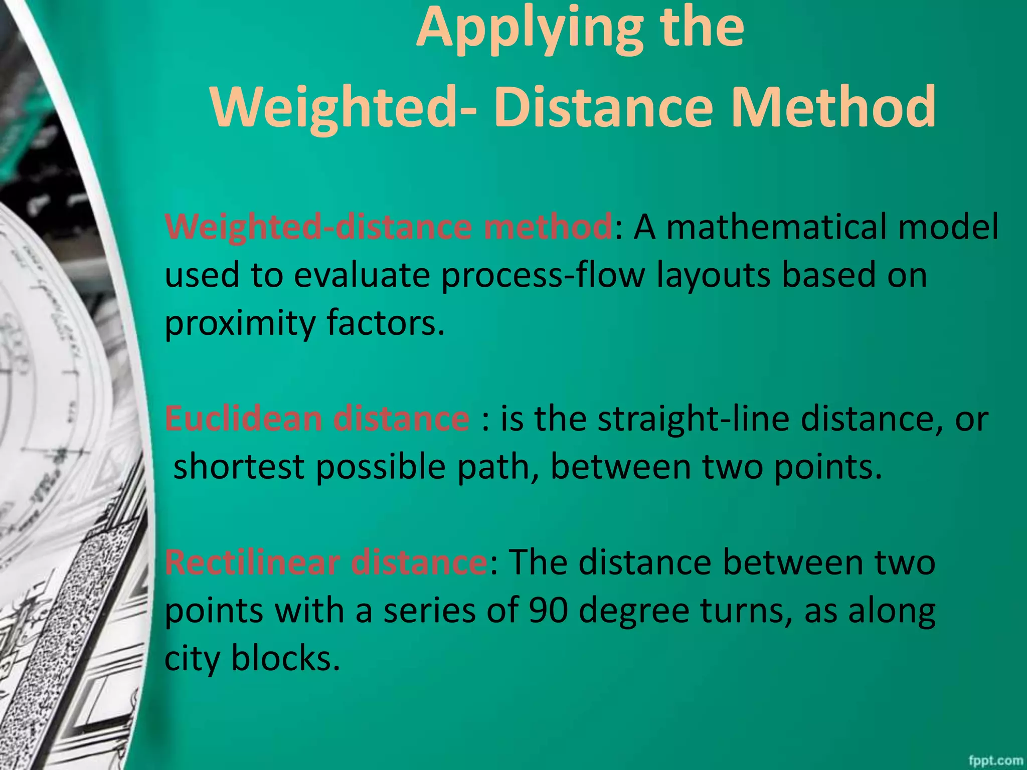 Applying the
Weighted- Distance Method
Weighted-distance method: A mathematical model
used to evaluate process-flow layouts based on
proximity factors.
Euclidean distance : is the straight-line distance, or
shortest possible path, between two points.
Rectilinear distance: The distance between two
points with a series of 90 degree turns, as along
city blocks.
 