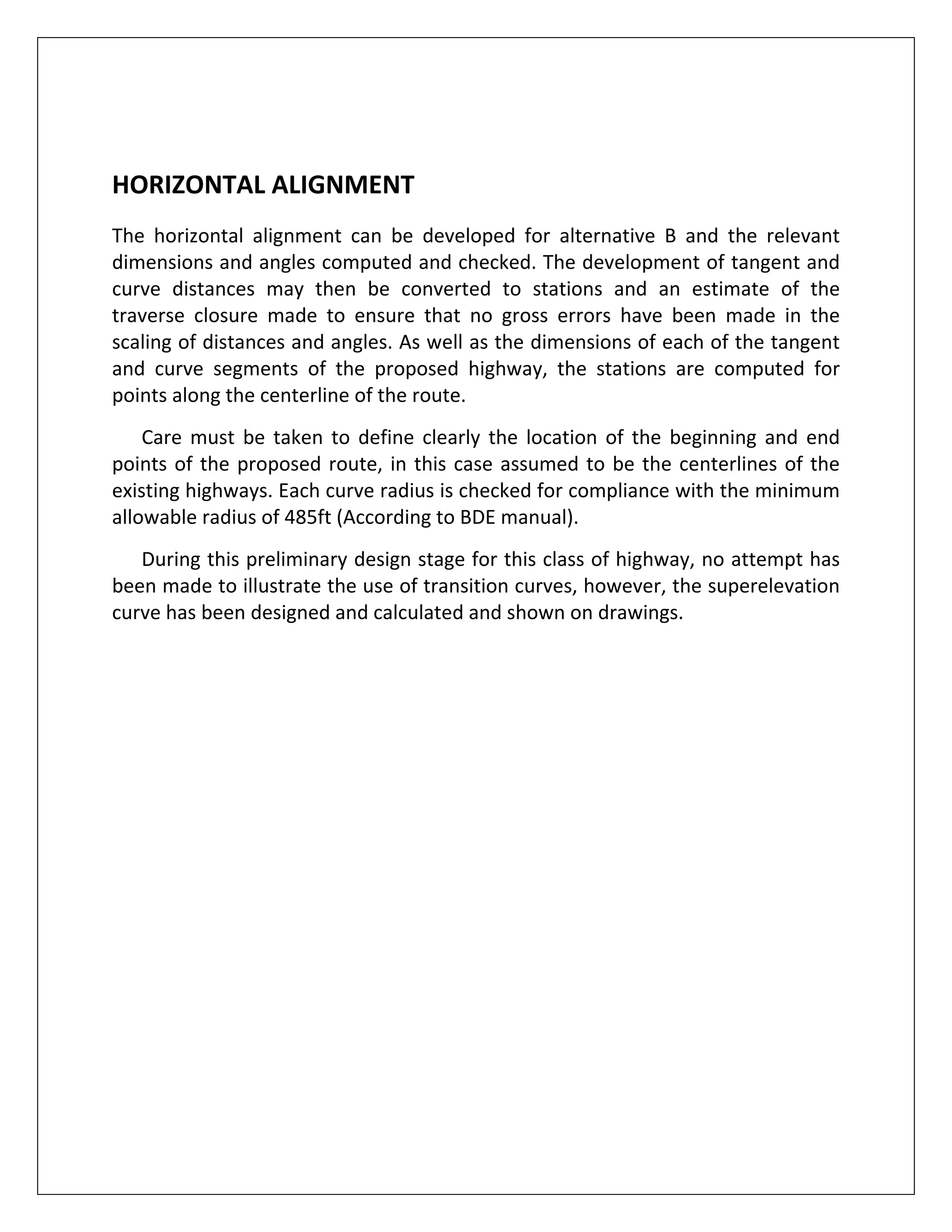   
 
HORIZONTAL ALIGNMENT 
The  horizontal  alignment  can  be  developed  for  alternative  B  and  the  relevant 
dimensions and angles computed and checked. The development of tangent and 
curve  distances  may  then  be  converted  to  stations  and  an  estimate  of  the 
traverse  closure  made  to  ensure  that  no  gross  errors  have  been  made  in  the 
scaling of distances and angles. As well as the dimensions of each of the tangent 
and  curve  segments  of  the  proposed  highway,  the  stations  are  computed  for 
points along the centerline of the route. 
      Care must  be taken to define clearly the location of the  beginning  and end 
points of the proposed route, in this case assumed to be the centerlines of the 
existing highways. Each curve radius is checked for compliance with the minimum 
allowable radius of 485ft (According to BDE manual). 
      During this preliminary design stage for this class of highway, no attempt has 
been made to illustrate the use of transition curves, however, the superelevation 
curve has been designed and calculated and shown on drawings. 
 
 
 