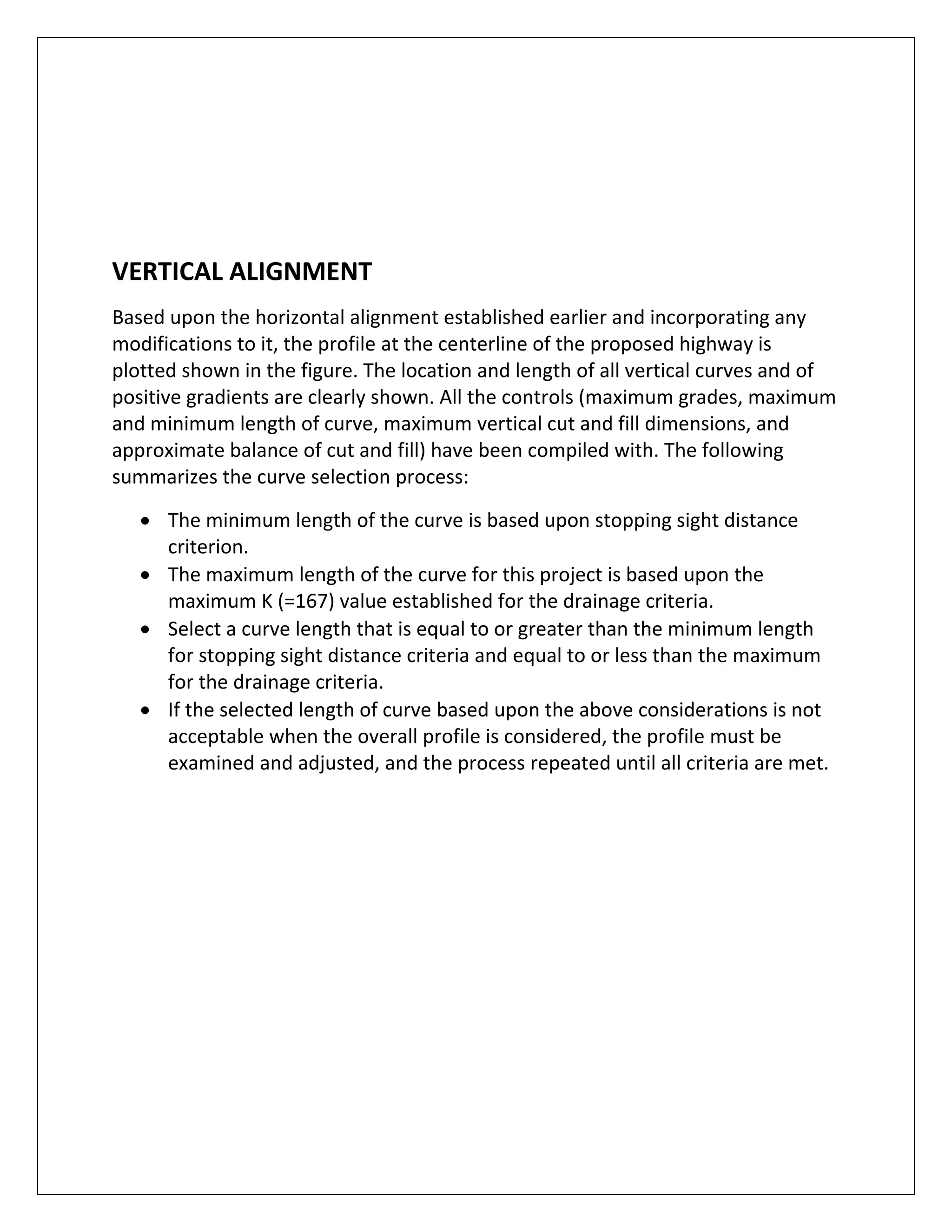   
 
 
 
VERTICAL ALIGNMENT  
Based upon the horizontal alignment established earlier and incorporating any 
modifications to it, the profile at the centerline of the proposed highway is 
plotted shown in the figure. The location and length of all vertical curves and of 
positive gradients are clearly shown. All the controls (maximum grades, maximum 
and minimum length of curve, maximum vertical cut and fill dimensions, and 
approximate balance of cut and fill) have been compiled with. The following 
summarizes the curve selection process: 
 The minimum length of the curve is based upon stopping sight distance 
criterion. 
 The maximum length of the curve for this project is based upon the 
maximum K (=167) value established for the drainage criteria.  
 Select a curve length that is equal to or greater than the minimum length 
for stopping sight distance criteria and equal to or less than the maximum 
for the drainage criteria. 
 If the selected length of curve based upon the above considerations is not 
acceptable when the overall profile is considered, the profile must be 
examined and adjusted, and the process repeated until all criteria are met. 
 
 
 
 
 
 
 
 
 