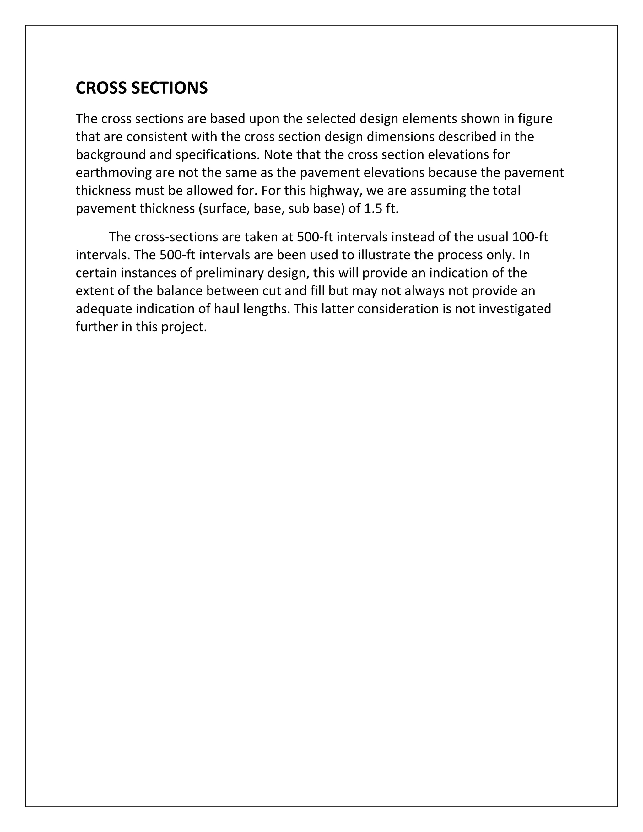   
CROSS SECTIONS 
The cross sections are based upon the selected design elements shown in figure 
that are consistent with the cross section design dimensions described in the 
background and specifications. Note that the cross section elevations for 
earthmoving are not the same as the pavement elevations because the pavement 
thickness must be allowed for. For this highway, we are assuming the total 
pavement thickness (surface, base, sub base) of 1.5 ft. 
          The cross‐sections are taken at 500‐ft intervals instead of the usual 100‐ft 
intervals. The 500‐ft intervals are been used to illustrate the process only. In 
certain instances of preliminary design, this will provide an indication of the 
extent of the balance between cut and fill but may not always not provide an 
adequate indication of haul lengths. This latter consideration is not investigated 
further in this project. 
 
 
 
 
 