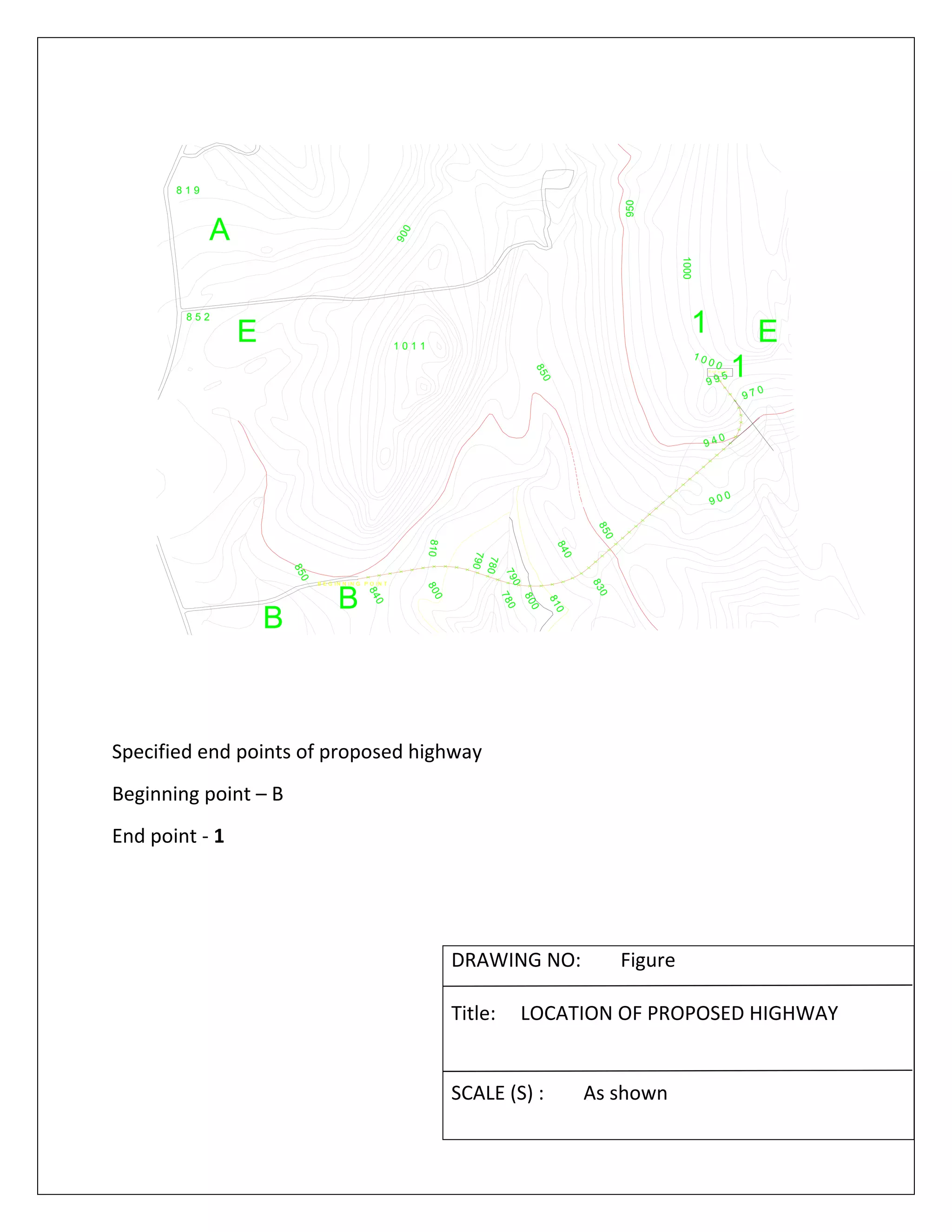   
8 1 9
9 0 0
1000
950
900
850
8 5 2
E
A
B
1
1 0 1 1
9 4 0
850
E n d p o in t
E
B E G IN N I N G P O IN T
810
810
B
19 9 5
1 0 0 0
850
840
9 7 0
830
840ABONDONEDROAD
800
800
790
790
780
780
 
 
Specified end points of proposed highway 
Beginning point – B 
End point ‐ 1 
 
 
 
 
DRAWING NO:        Figure 
 
Title:     LOCATION OF PROPOSED HIGHWAY 
 
 
SCALE (S) :        As shown 
 
 