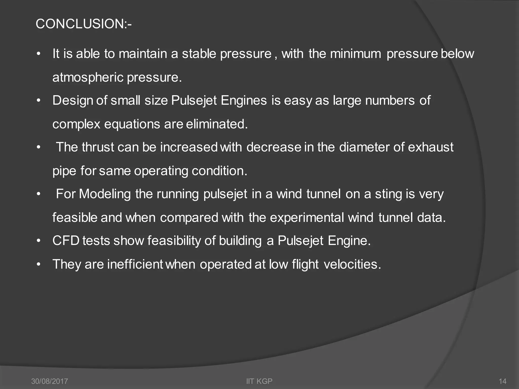 CONCLUSION:-
• It is able to maintain a stable pressure , with the minimum pressure below
atmospheric pressure.
• Design of small size Pulsejet Engines is easy as large numbers of
complex equations are eliminated.
• The thrust can be increasedwith decrease in the diameter of exhaust
pipe for same operating condition.
• For Modeling the running pulsejet in a wind tunnel on a sting is very
feasible and when compared with the experimental wind tunnel data.
• CFD tests show feasibility of building a Pulsejet Engine.
• They are inefficient when operated at low flight velocities.
30/08/2017 IIT KGP 14
 