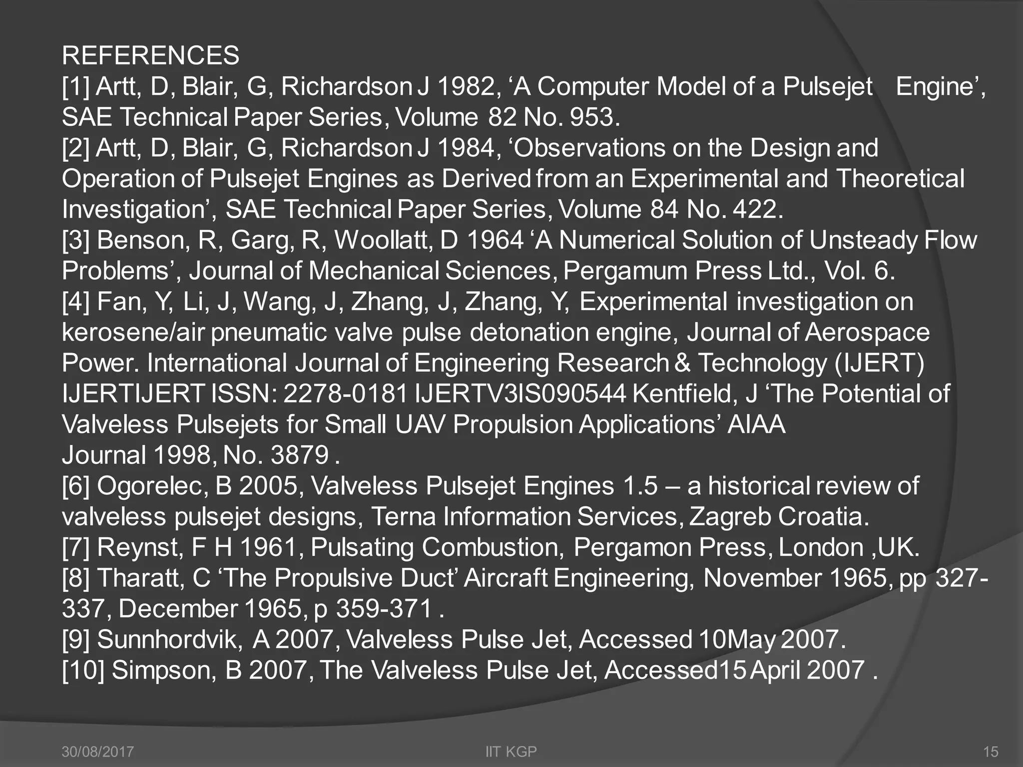 REFERENCES
[1] Artt, D, Blair, G, RichardsonJ 1982, ‘A Computer Model of a Pulsejet Engine’,
SAE Technical Paper Series, Volume 82 No. 953.
[2] Artt, D, Blair, G, RichardsonJ 1984, ‘Observations on the Design and
Operation of Pulsejet Engines as Derivedfrom an Experimental and Theoretical
Investigation’, SAE Technical Paper Series, Volume 84 No. 422.
[3] Benson, R, Garg, R, Woollatt, D 1964 ‘A Numerical Solution of Unsteady Flow
Problems’, Journal of Mechanical Sciences, Pergamum Press Ltd., Vol. 6.
[4] Fan, Y, Li, J, Wang, J, Zhang, J, Zhang, Y, Experimental investigation on
kerosene/air pneumatic valve pulse detonation engine, Journal of Aerospace
Power. International Journal of Engineering Research& Technology (IJERT)
IJERTIJERT ISSN: 2278-0181 IJERTV3IS090544 Kentfield, J ‘The Potential of
Valveless Pulsejets for Small UAV Propulsion Applications’ AIAA
Journal 1998, No. 3879 .
[6] Ogorelec, B 2005, Valveless Pulsejet Engines 1.5 – a historical review of
valveless pulsejet designs, Terna Information Services, Zagreb Croatia.
[7] Reynst, F H 1961, Pulsating Combustion, Pergamon Press, London ,UK.
[8] Tharatt, C ‘The Propulsive Duct’ Aircraft Engineering, November 1965, pp 327-
337, December 1965, p 359-371 .
[9] Sunnhordvik, A 2007, Valveless Pulse Jet, Accessed 10May 2007.
[10] Simpson, B 2007, The Valveless Pulse Jet, Accessed15April 2007 .
30/08/2017 IIT KGP 15
 