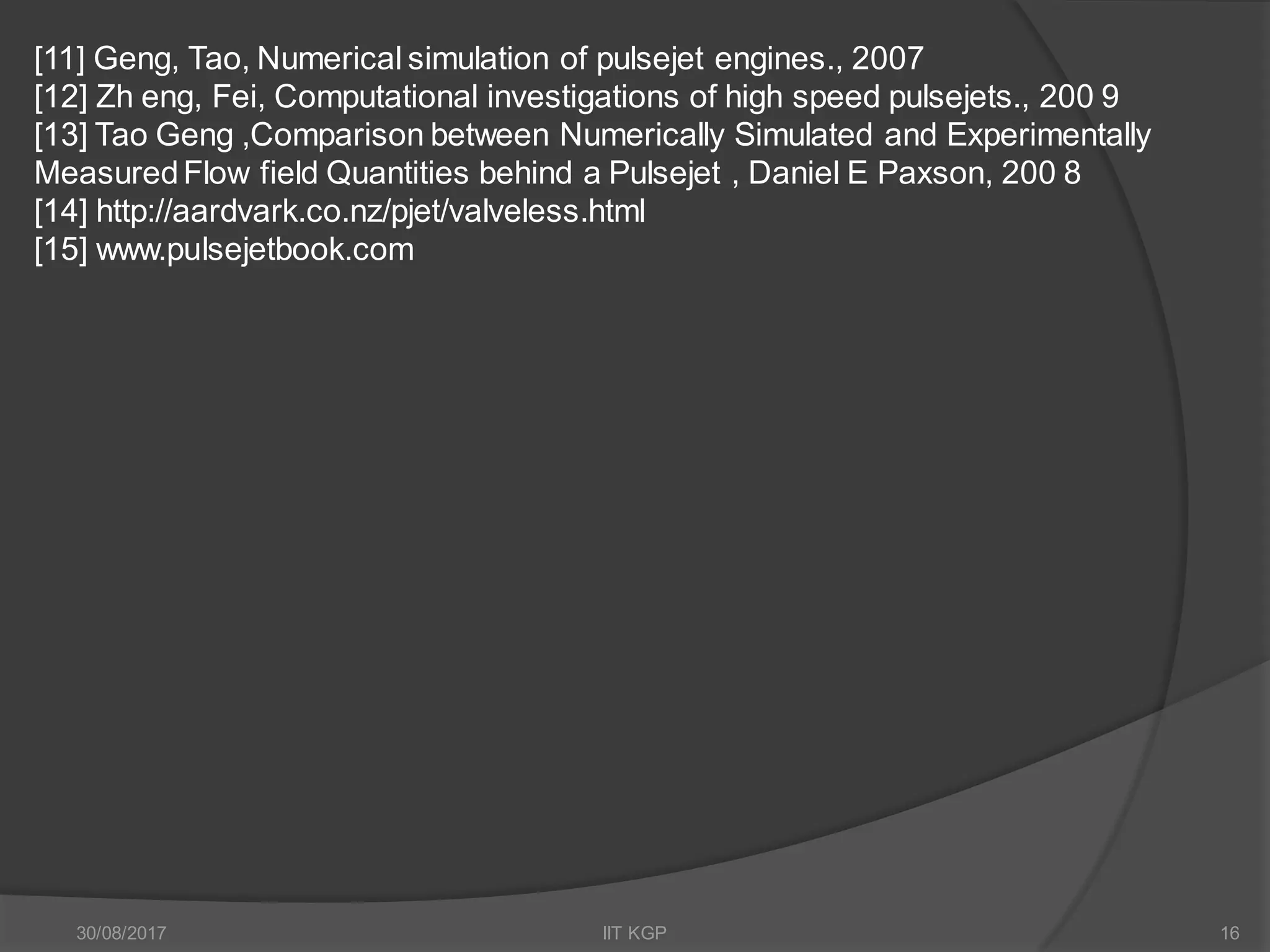 [11] Geng, Tao, Numerical simulation of pulsejet engines., 2007
[12] Zh eng, Fei, Computational investigations of high speed pulsejets., 200 9
[13] Tao Geng ,Comparison between Numerically Simulated and Experimentally
MeasuredFlow field Quantities behind a Pulsejet , Daniel E Paxson, 200 8
[14] http://aardvark.co.nz/pjet/valveless.html
[15] www.pulsejetbook.com
30/08/2017 IIT KGP 16
 