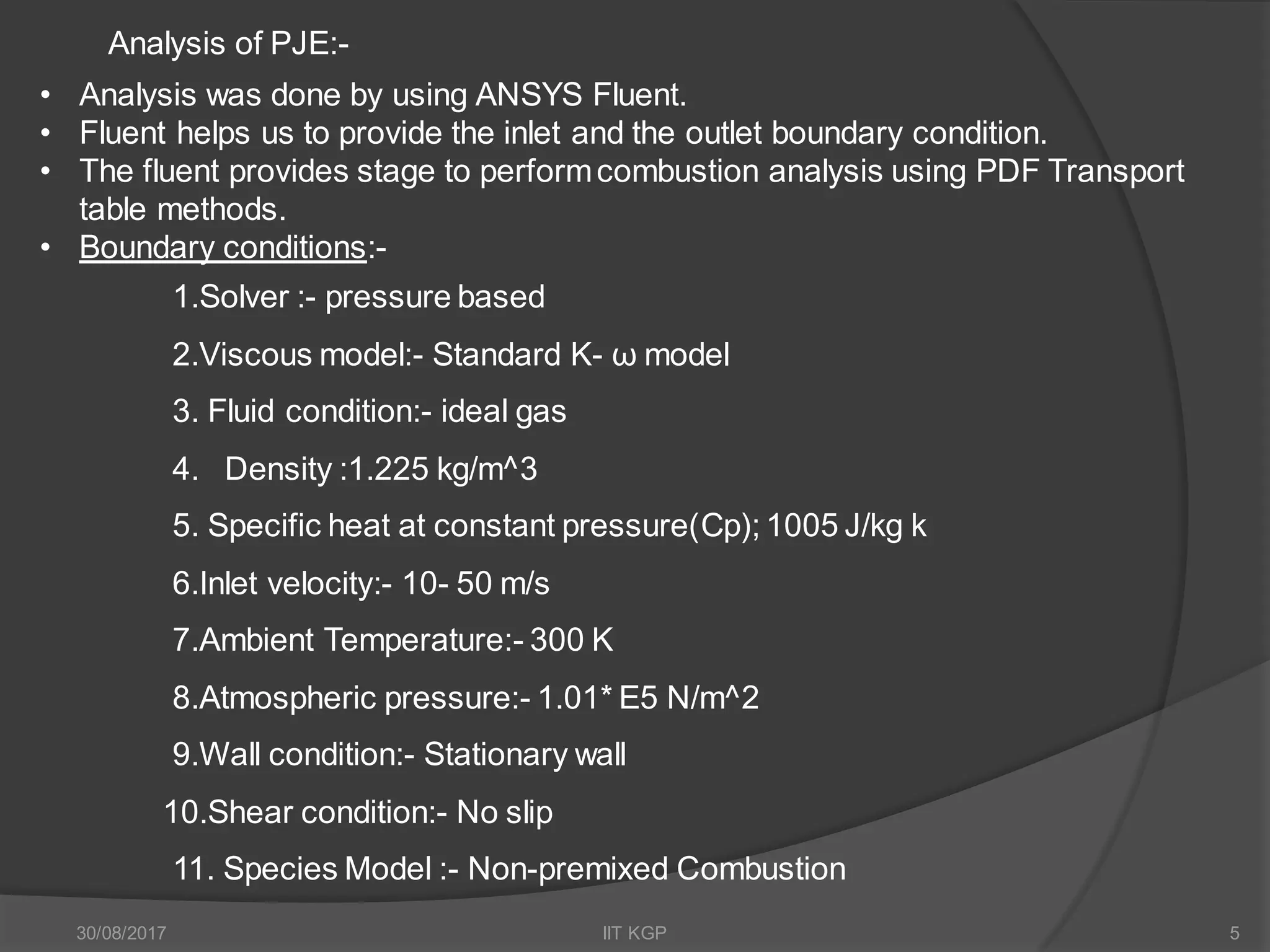 Analysis of PJE:-
• Analysis was done by using ANSYS Fluent.
• Fluent helps us to provide the inlet and the outlet boundary condition.
• The fluent provides stage to performcombustion analysis using PDF Transport
table methods.
• Boundary conditions:-
1.Solver :- pressure based
2.Viscous model:- Standard K- ω model
3. Fluid condition:- ideal gas
4. Density :1.225 kg/m^3
5. Specific heat at constant pressure(Cp); 1005 J/kg k
6.Inlet velocity:- 10- 50 m/s
7.Ambient Temperature:- 300 K
8.Atmospheric pressure:- 1.01* E5 N/m^2
9.Wall condition:- Stationary wall
10.Shear condition:- No slip
11. Species Model :- Non-premixed Combustion
30/08/2017 IIT KGP 5
 