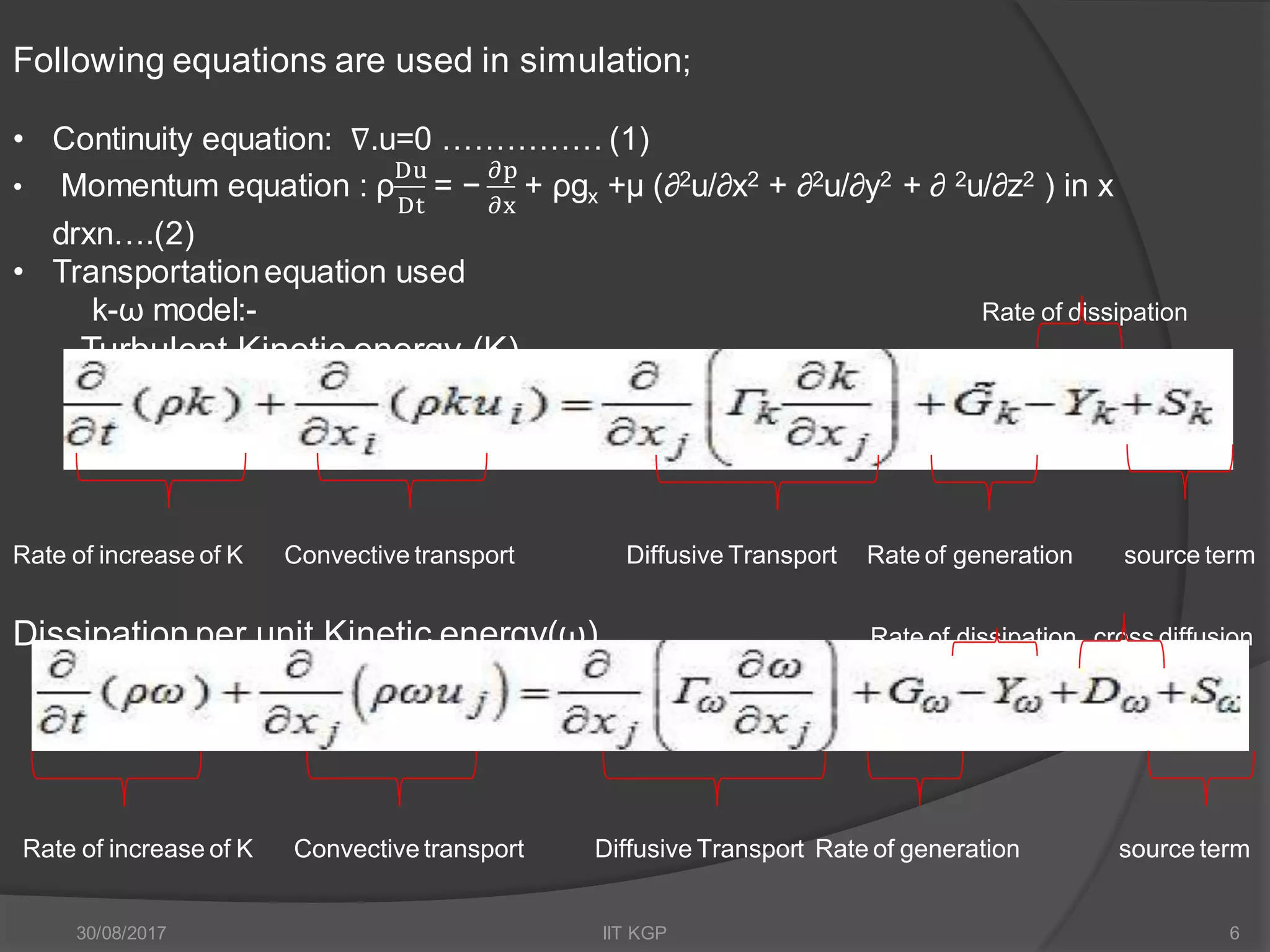 Following equations are used in simulation;
• Continuity equation: ∇.u=0 …………… (1)
• Momentum equation : ρ
Du
Dt
= −
𝜕p
𝜕x
+ ρgx +µ (∂2u/∂x2 + ∂2u/∂y2 + ∂ 2u/∂z2 ) in x
drxn….(2)
• Transportationequation used
k-ω model:- Rate of dissipation
Turbulent Kinetic energy (K)
Rate of increase of K Convective transport Diffusive Transport Rate of generation source term
Dissipation per unit Kinetic energy(ω) Rate of dissipation cross diffusion
Rate of increase of K Convective transport Diffusive Transport Rate of generation source term
30/08/2017 IIT KGP 6
 